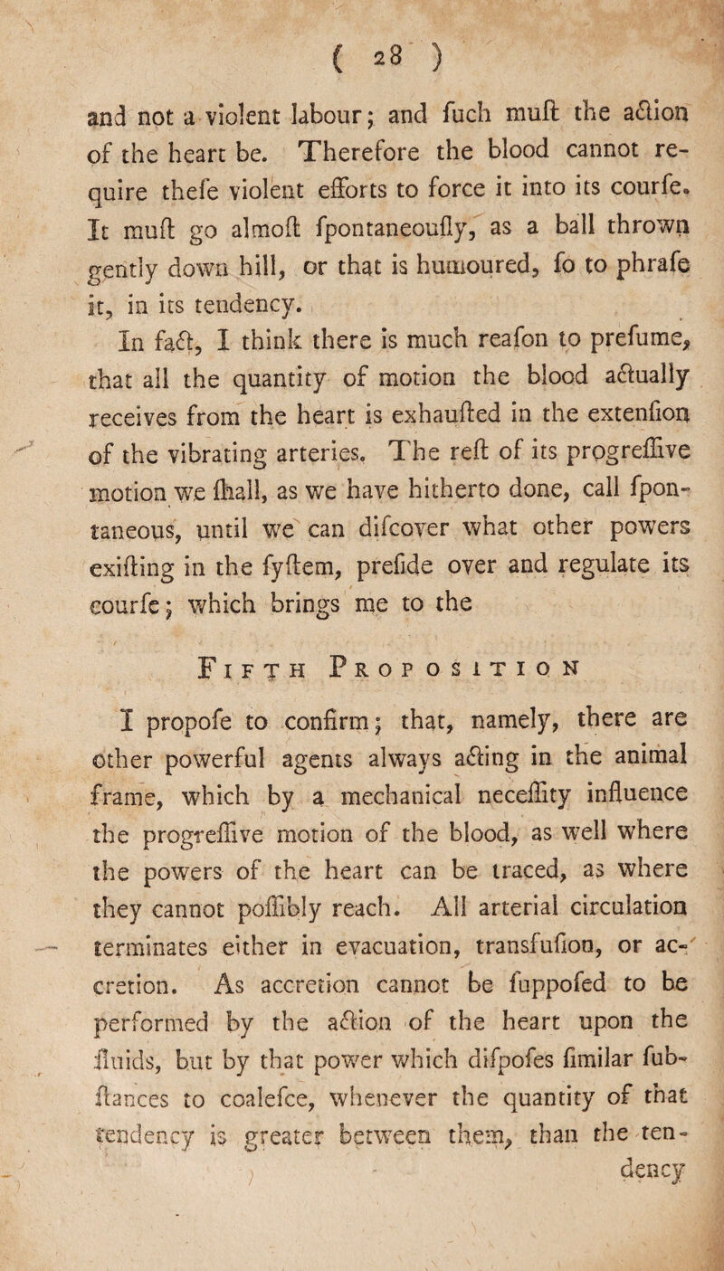 and not a violent labour; and fuch mult the aflion of the heart be. Therefore the blood cannot re¬ quire thefe violent efforts to force it into its courfe. It muft go almoft fpontaneoufly, as a ball thrown gently down hill, or that is humoured, fo to phrafe it, in its tendency. In faft, I think there is much reafon to prefume* that all the quantity of motion the blood adfualiy receives from the heart is exhaufted in the extenfion of the vibrating arteries. The reft of its prpgrefTive motion we fliali, as we have hitherto done, call fpon- taneous, until we can difcover what other powers exiting in the fyftem, prefide over and regulate its courfe; which brings me to the Fifth Proposition I propofe to confirm; that, namely, there are other powerful agents always acting in the animal frame, which by a mechanical neceffity influence the progreflive motion of the blood, as well where the powers of the heart can be traced, as where they cannot poffibly reach. All arterial circulation terminates either in evacuation, transfufion, or ac¬ cretion. As accretion cannot be fuppofed to be performed by the action of the heart upon the fluids, but by that power which difpofes fimilar fub- flances to coalefce, whenever the quantity of that tendency is greater between them* than the ten- ; - dency