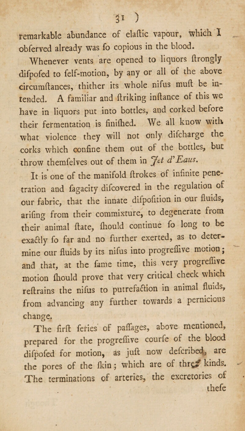 p ) remarkable abundance of elaflic vapour, which I obferved already was fo copious in the blood. Whenever vents are opened to liquors ftrongly difpofed to felf-motion, by any or all of the above circumftances, thither its whole nifus muff be in¬ tended. A familiar and ftriking inflance of this we have in liquors put into bottles, and corked before their fermentation is finiihed. We all know with what violence they will not only difcharge the corks which confine them out of the bottles, but throw themlelves out of them in Jet d Eaus. It is one of the manifold firokes of infinite pene¬ tration and fagacity difcovered in the regulation of our fabric, that the innate difpofition in our fluids, arifing from their commixture, to degenerate from their animal date, fhould continue fo long to be exaftly fo far and no further exerted, as to deter¬ mine our fluids by its nifus into progreflive motion; and that, at the fame time, this very progreflive motion fhould prove that very critical check which reftrains the nifus to putrefa&ion in animal fluids, from advancing any further towards a pernicious change. The firft feries' of paffages, above mentioned, prepared for the progreflive courfe of the blood difpofed for motion, as juft now defcribed, are the pores of the fkin ; which are of thr^f kinds. The terminations of arteries, the excretories of thefe