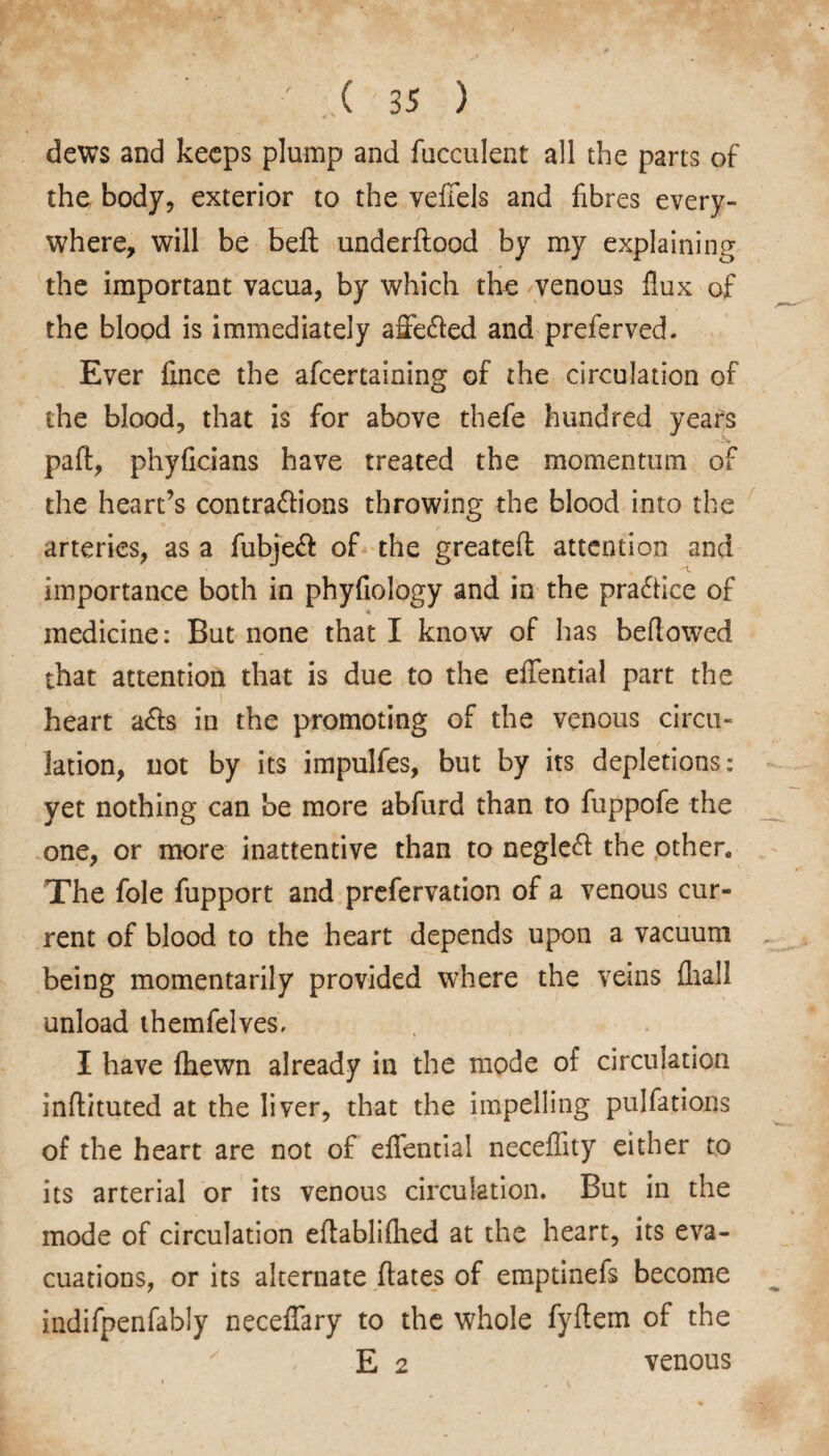 dews and keeps plump and fucculent all the parts of the body, exterior to the veffels and fibres every¬ where, will be beft underftood by my explaining the important vacua, by which the venous flux of the blood is immediately affe&ed and preferved. Ever fmce the afcertaining of the circulation of the blood, that is for above thefe hundred years paft, phyficians have treated the momentum of the heart’s contractions throwing the blood into the importance both in phyfiology and in the practice of medicine: But none that I know of has bellowed that attention that is due to the eflfential part the heart a£ls in the promoting of the venous circu¬ lation, not by its impulfes, but by its depletions: yet nothing can be more abfurd than to fuppofe the one, or more inattentive than to negleCl the other. The foie fupport and prefervation of a venous cur¬ rent of blood to the heart depends upon a vacuum being momentarily provided where the veins fhall unload themfelves. I have {hewn already in the mode of circulation inftituted at the liver, that the impelling pulfations of the heart are not of eflential neceflity either to its arterial or its venous circulation. But in the mode of circulation eflablifhed at the heart, its eva¬ cuations, or its alternate ftates of emptinefs become indifpenfably neceffary to the whole fyftem of the E 2 venous