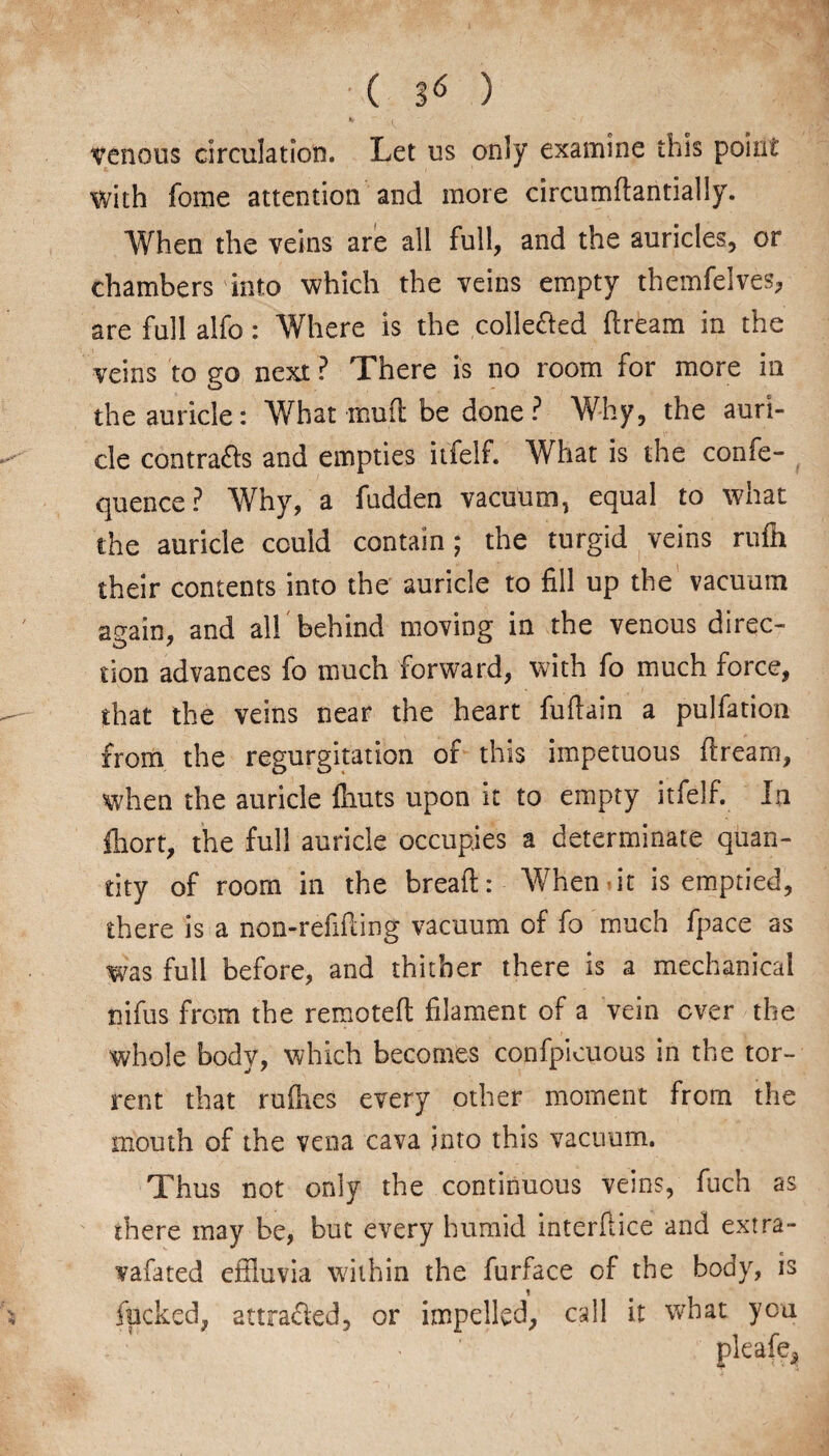 venous circulation. Let us only examine this point with fome attention and more circumdantially. When the veins are all full, and the auricles, or chambers into which the veins empty themfelves, are full alfo: Where is the collected dream in the veins to go next ? There is no room for more in the auricle: What mud be done ? Why, the auri¬ cle contra&s and empties itfelf. What is the confe- quence? Why, a fudden vacuum, equal to what the auricle could contain ; the turgid veins nidi their contents into the auricle to fill up the vacuum again, and all behind moving in the venous direc¬ tion advances fo much forward, with fo much force, that the veins near the heart fuflain a pulfation from the regurgitation of this impetuous dream, when the auricle ftiuts upon it to empty itfelf. In ftiort, the full auricle occupies a determinate quan¬ tity of room in the bread: When it is emptied, there is a non-refiding vacuum of fo much fpace as was full before, and thither there is a mechanical nifus from the remoted filament of a vein ever the whole body, which becomes confpicuous in the tor¬ rent that rudies every other moment from the mouth of the vena cava into this vacuum. Thus not only the continuous veins, fuch as there may be, but every humid interface and extra- vafated effluvia within the furface of the body, is fucked, attracted, or impelled, call it what you