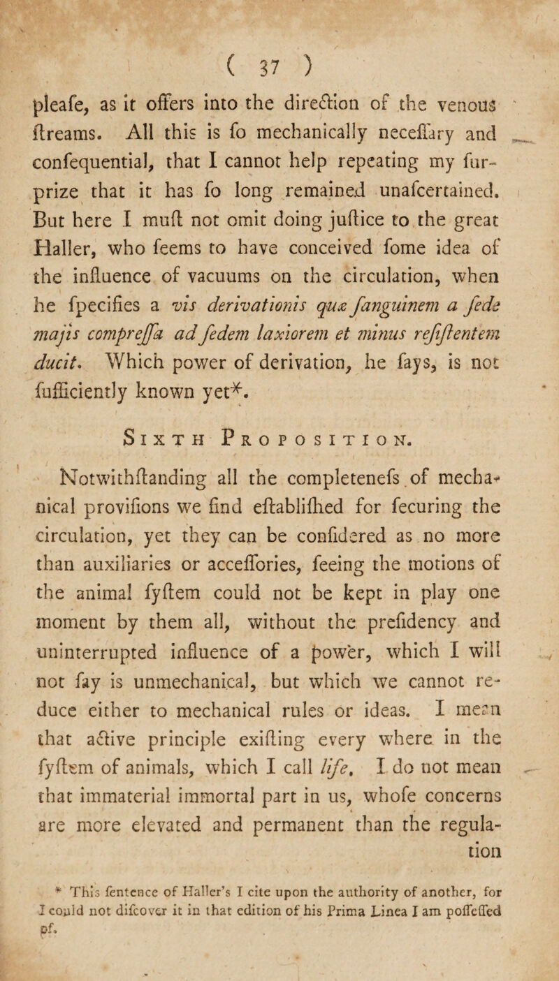 pleafe, as it offers into the direction of the venous dreams. All this is fo mechanically necefiary and confequential, that I cannot help repeating my far- prize that it has fo long remained unafeertained. But here I muff not omit doing juflice to the great Haller, who feems to have conceived fome idea of the influence of vacuums on the circulation, when he fpecifies a vis derivationis qua fanguinem a fede majis comprejfa adfedem laxiorem et minus rejiftenfem ducit. Which power of derivation, he fays, is not fufficiently known yet*. Sixth Proposition. Notwithflanding all the completenefs of mecha¬ nical provifions we find eftablifhed for fecuring the circulation, yet they can be confidered as no more than auxiliaries or acceffories, feeing the motions of the animal fyflem could not be kept in play one moment by them all, without the prefidency and uninterrupted influence of a power, which I will not fay is unmechanical, but which we cannot re¬ duce either to mechanical rules or ideas. I mem that achve principle exifling every where in the fyflem of animals, which I call life. I do not mean that immaterial immortal part in us, whofe concerns i * are more elevated and permanent than the regula¬ tion * This fentcnce of Haller’s I cite upon the authority of another, for I could not difeover it in that edition of his Prima Linea I am poflefled pf.