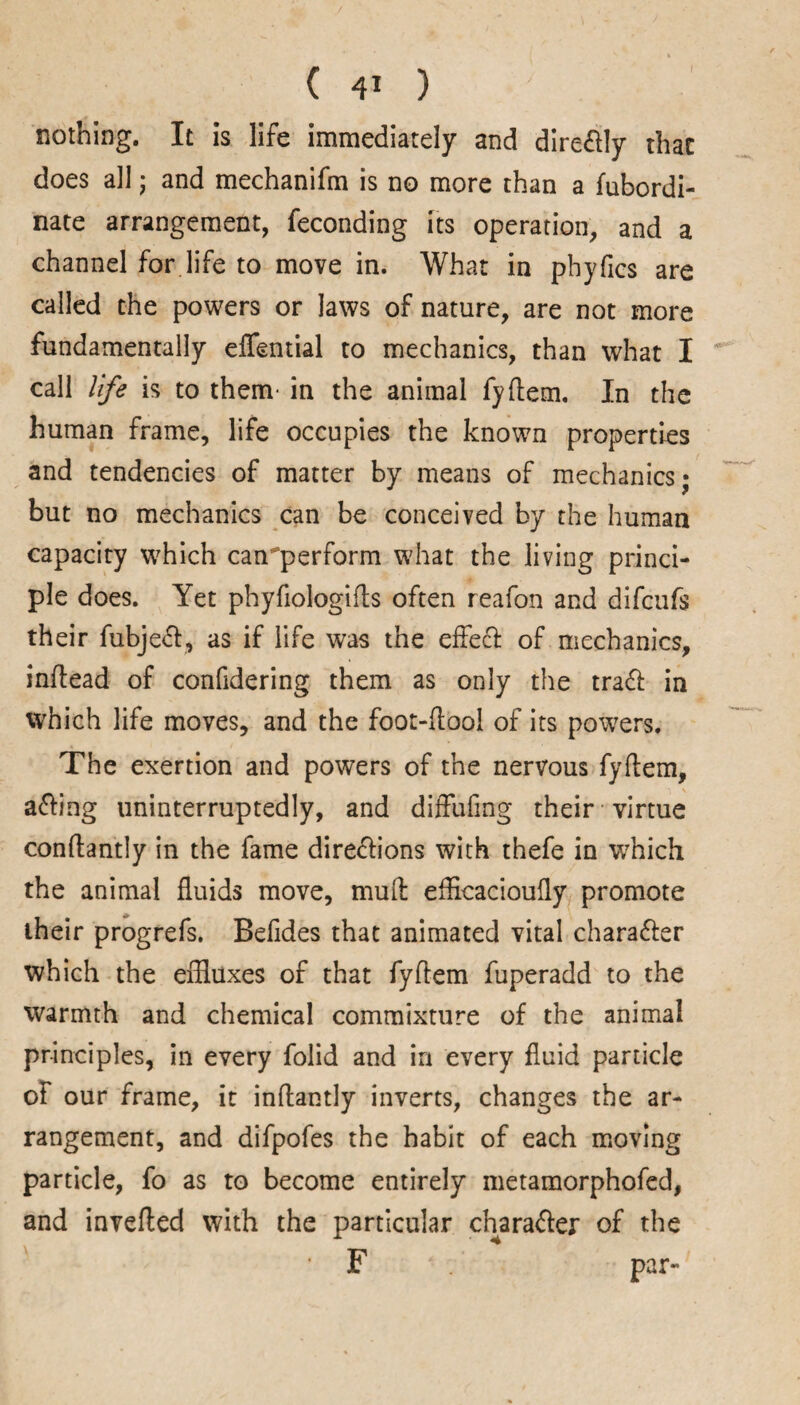 nothing. It is life immediately and direftly that does all ; and mechanifm is no more than a fubordi- nate arrangement, feconding its operation, and a channel for life to move in. What in phyfics are called the powers or laws of nature, are not more fundamentally effential to mechanics, than what I call life is to them- in the animal fyrtem. In the human frame, life occupies the known properties and tendencies of matter by means of mechanics; but no mechanics can be conceived by the human capacity which can'perform what the living princi¬ ple does. Yet phyfiologirts often reafon and difcufs their fubjeCt, as if life was the effect of mechanics, inrtead of confidering them as only the traCt in which life moves, and the foot-rtool of its powers. The exertion and powers of the nervous fyrtem, aCting uninterruptedly, and diffufing their virtue conftantly in the fame directions with thefe in wrhich the animal fluids move, mud efficacioufly promote their progrefs. Befides that animated vital character which the effluxes of that fyftem fuperadd to the warmth and chemical commixture of the animal principles, in every folid and in every fluid particle of our frame, it inrtantly inverts, changes the ar¬ rangement, and difpofes the habit of each moving particle, fo as to become entirely metamorphofed, and inverted with the particular character of the F par-