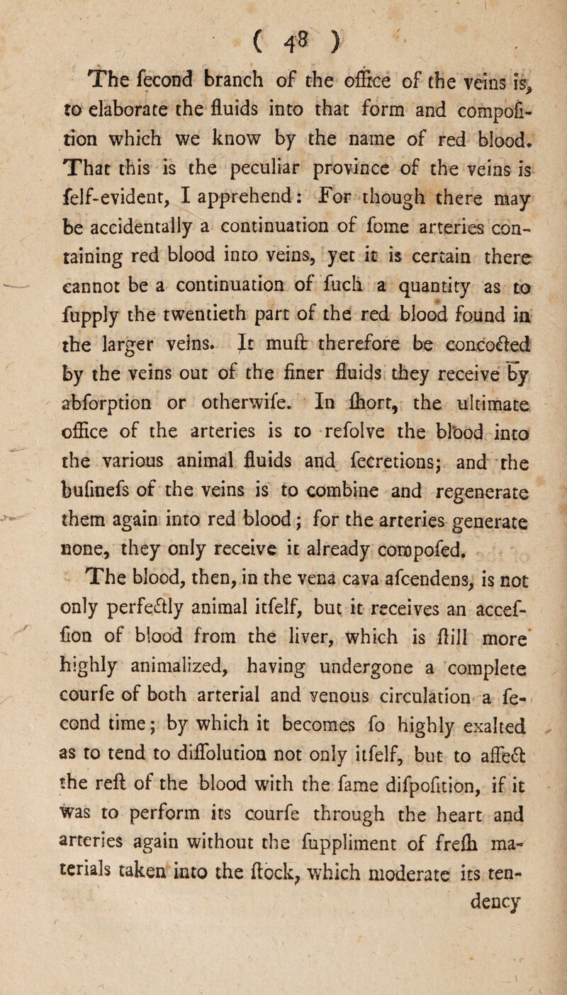 t ( 48 ) The fecond branch of the office of the veins \% to elaborate the fluids into that form and compofi- tion which we know by the name of red blood. That this is the peculiar province of the veins is felf-evident, I apprehend : For though there may be accidentally a continuation of fome arteries con¬ taining red blood into veins, yet it is certain there cannot be a continuation of fuch a quantity as to fupply the twentieth part of the red blood found in the larger veins. It muft therefore be conco&ed by the veins out of the finer fluids they receive Fy absorption or otherwife. In fhort, the ultimate office of the arteries is to refolve the bl'ood into the various animal fluids and fecretions; and the bufinefs of the veins is to combine and regenerate them again into red blood; for the arteries generate none, they only receive it already conopofed. The blood, then, in the vena cava afcendens, is not only perfectly animal itfelf, but it receives an accef- fion of blood from the liver, which is flill more highly animalized, having undergone a complete courfe of both arterial and venous circulation a fe¬ cond time; by which it becomes fo highly exalted as to tend to diflolution not only itfelf, but to afleft the reft of the blood with the fame difpofition, if it was to perform its courfe through the heart and arteries again without the fuppliment of frefli ma¬ terials taken into the ftock, which moderate its ten¬ dency