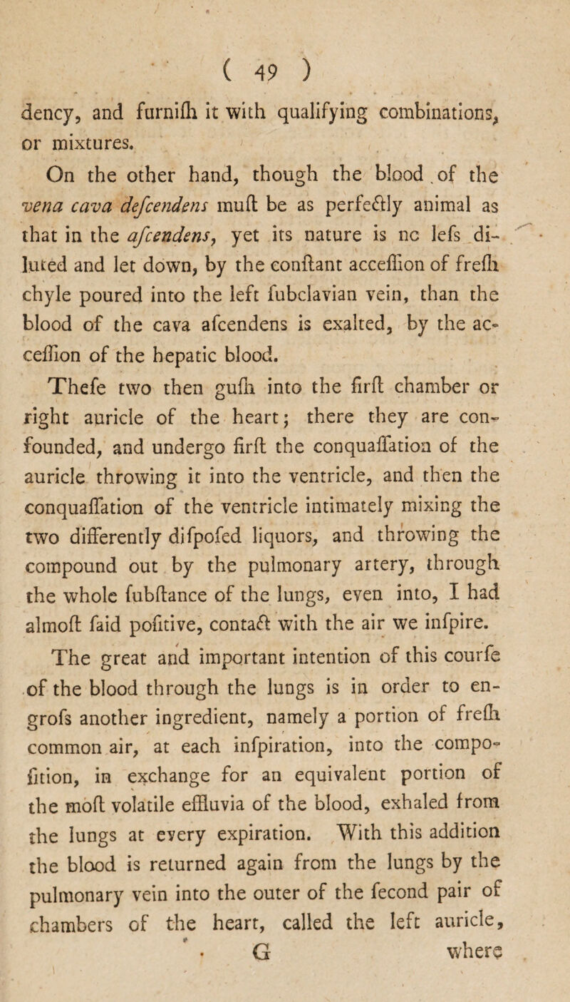 dency, and furnifh it with qualifying combinations, or mixtures. > On the other hand, though the blood.of the vena cava defcendens mud be as perfectly animal as that in the afcendens, yet its nature is nc lefs di¬ luted and let down, by the eonflant accellion of frefh chyle poured into the left fubclavian vein, than the blood of the cava afcendens is exalted, by the ac- cefTion of the hepatic blood. Thefe two then gufn into the firft chamber or right auricle of the heart; there they are con¬ founded, and undergo firft the conquafiation of the auricle throwing it into the ventricle, and then the conquafiation of the ventricle intimately mixing the two differently difpofed liquors, and throwing the compound out by the pulmonary artery, through the whole fubftance of the lungs, even into, I had almofl faid pofitive, contaft with the air we infpire. The great and important intention of this courfe of the blood through the lungs is in order to en- grofs another ingredient, namely a portion of frefh common air, at each infpiration, into the compo- fition, in exchange for an equivalent portion of the moft volatile effluvia of the blood, exhaled from the lungs at every expiration. With this addition the blood is returned again from the lungs by the pulmonary vein into the outer of the fecond pair of chambers of the heart, called the left auricle, G where