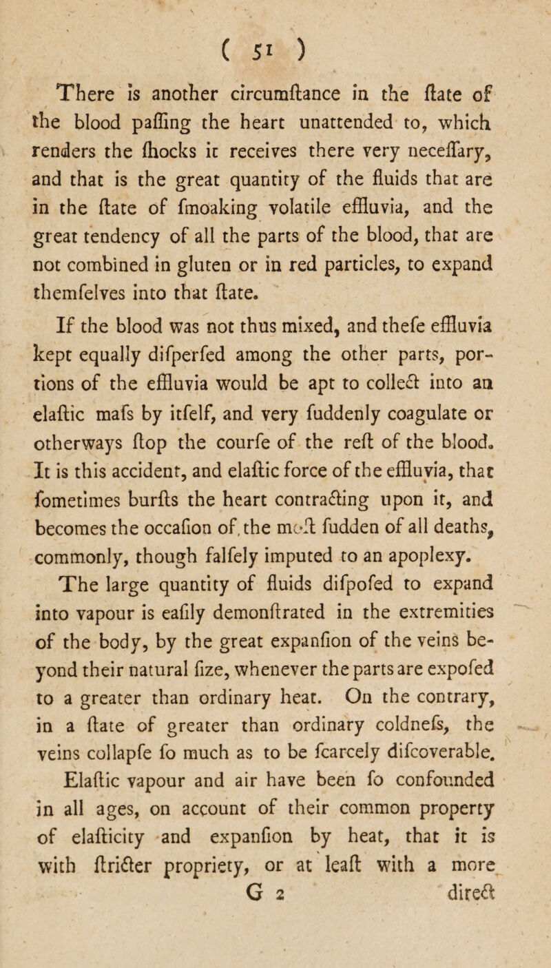 There Is another circumftance In the ftate of the blood paffing the heart unattended to, which renders the (hocks it receives there very neceflary, and that is the great quantity of the fluids that are in the flate of fmoaking volatile effluvia, and the great tendency of all the parts of the blood, that are not combined in gluten or in red particles, to expand themfelves into that ftate. If the blood was not thus mixed, and thefe effluvia kept equally difperfed among the other parts, por¬ tions of the effluvia would be apt to collect into an elaftic mafs by itfelf, and very fuddenly coagulate or otherways flop the courfe of the reft of the blood. It is this accident, and elaftic force of the effluvia, that fometimes burfts the heart contrafting upon it, and becomes the occafion of, the moft fudden of all deaths, commonly, though falfely imputed to an apoplexy. The large quantity of fluids difpofed to expand into vapour is eafily demonftrated in the extremities of the body, by the great expanfion of the veins be¬ yond their natural fize, whenever the parts are expofed to a greater than ordinary heat. On the contrary, in a ftate of greater than ordinary coldnefs, the veins collapfe fo much as to be fcarcely difcoverable. Elaftic vapour and air have been fo confounded in all ages, on account of their common property of elafticity and expanfion by heat, that it is with ftrifter propriety, or at leaft with a more G 2 direct