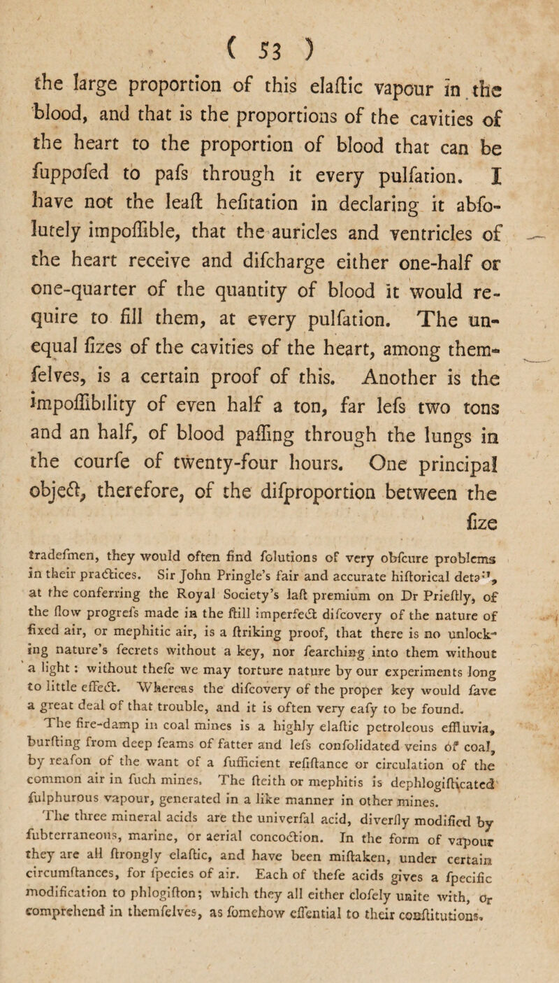 the large proportion of this elaftic vapour in the blood, and that is the proportions of the cavities of the heart to the proportion of blood that can be fuppofed to pafs through it every pulfation. I have not the lead hefitation in declaring it abfo- lutely impoflible, that the auricles and ventricles of the heart receive and difcharge either one-half or one-quarter of the quantity of blood it would re¬ quire to fill them, at every pulfation. The un¬ equal fizes of the cavities of the heart, among them- felves, is a certain proof of this. Another is the impoffibility of even half a ton, far lefs two tons and an half, of blood palling through the lungs in the courfe of twenty-four hours. One principal objeft, therefore, of the difproportion between the fize tradefmen, they would often find folutions of very obfcure problems in their practices. Sir John Pringle’s fair and accurate hifiorical deta;T, at the conferring the Royal Society’s lall premium on Dr Priefily, of the (low progrefs made in the ftill imperfevSl difcovery of the nature of fixed air, or mephitic air, is a firiking proof, that there is no unlock¬ ing nature’s fecrets without a key, nor fearching into them without a light: without thefe we may torture nature by our experiments long to little efFedt. Whereas the difcovery of the proper key would favc a great deal of that trouble, and it is often very eafy to be found. The fire-damp in coal mines is a highly elaftic petroleous effluvia, burfting from deep Teams of fatter and lefs confolidated veins bf coal, by reafon of the want of a fufficient refinance or circulation of the common air in fucli mines. T he fieith or mephitis is dephlogifircated fulphurous vapour, generated in a like manner in other mines. 'Phe three mineral acids are the univerfal acid, diverlly modified by fiubterraneous, marine, or aerial conco&ion. In the form of vapour they are all firongly elafiic, and have been mirtaken, under certain circumftances, for fpecies of air. Each of thefe acids gives a fpecific modification to phlogirton; which they all either clofely unite with, or comprehend in themfelves, as fomehow eflential to their conftitutions.