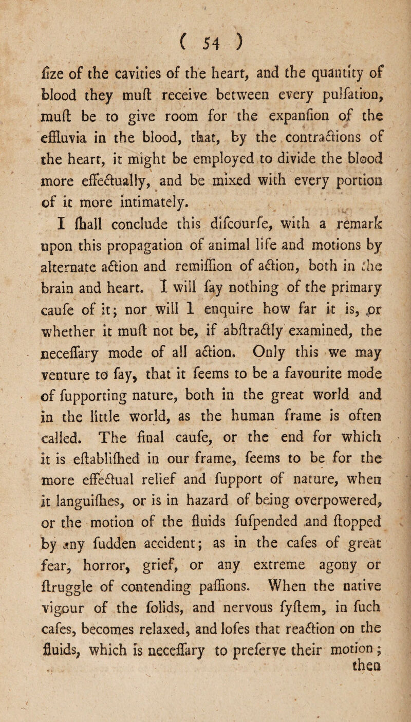 fize of the cavities of the heart, and the quantity of blood they mud receive between every pulfation, mud be to give room for the expanfion of the effluvia in the blood, that, by the contraffions of the heart, it might be employed to divide the blood more effe&ually, and be mixed with every portion of it more intimately. I fliall conclude this difcourfe, with a remark upon this propagation of animal life and motions by alternate a&ion and remiffion of a&ion, both in the brain and heart. I will fay nothing of the primary caufe of it; nor will 1 enquire how far it is, ,or whether it mud not be, if abdra&ly examined, the neceffary mode of all action. Only this we may venture to fay, that it feems to be a favourite mode of fupporting nature, both in the great world and in the little world, as the human frame is often called. The final caufe, or the end for which it is edabliffled in our frame, feems to be for the more efFe£lual relief and fupport of nature, when it languilhes, or is in hazard of being overpowered, or the motion of the fluids fufpended and flopped by any fudden accident; as in the cafes of great fear, horror, grief, or any extreme agony or druggie of contending paffions. When the native vigour of the folids, and nervous fyflem, in fuch cafes, becomes relaxed, and lofes that rea&ion on the fluids, which is neceffary to preferve their motion;