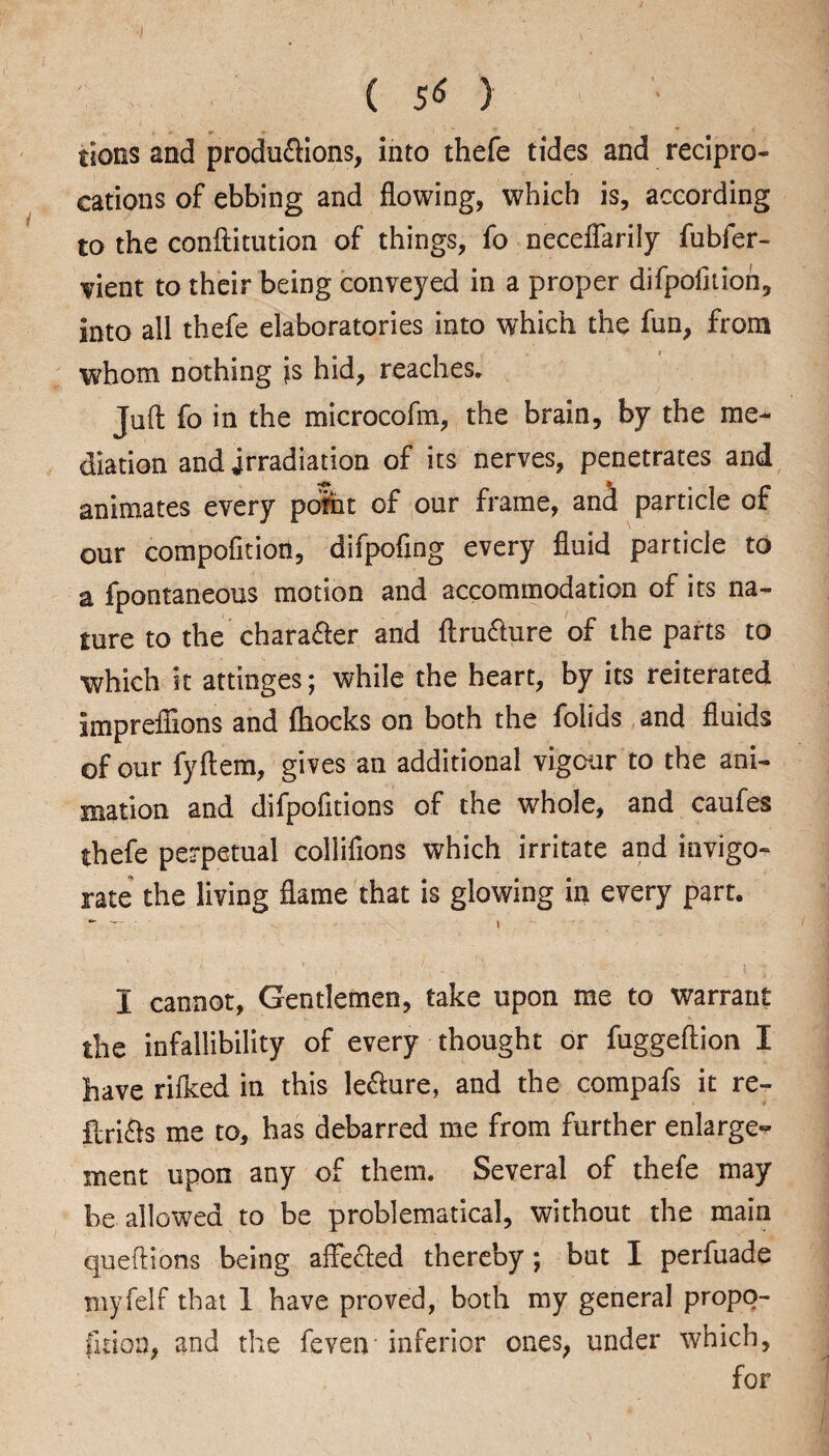 ■; ( 5* ) tions and productions, into thefe tides and recipro¬ cations of ebbing and flowing, which is, according to the conftitution of things, fo neceffarily fubfer- vient to their being conveyed in a proper difpofition, into all thefe elaboratories into which the fun, from whom nothing is hid, reaches. Juft fo in the microcofm, the brain, by the me¬ diation and irradiation of its nerves, penetrates and animates every point of our frame, and particle of our compofitioti, difpofing every fluid particle to a fpontaneous motion and accommodation of its na¬ ture to the character and ftru&ure of the parts to which it attinges; while the heart, by its reiterated imprefiions and ftiocks on both the folids and fluids of our fyftem, gives an additional vigour to the ani¬ mation and difpofitions of the whole, and caufes thefe perpetual colliftons which irritate and invigo¬ rate the living flame that is glowing in every part. *- — ~ \ I cannot, Gentlemen, take upon me to warrant the infallibility of every thought or fuggeflion I have rifked in this le&ure, and the compafs it re- ilri&s me to, has debarred me from further enlarge^ xnent upon any of them. Several of thefe may be allowed to be problematical, without the main queftions being affected thereby; but I perfuade myfelf that 1 have proved, both my general propo¬ rtion, and the feven inferior ones, under which, for
