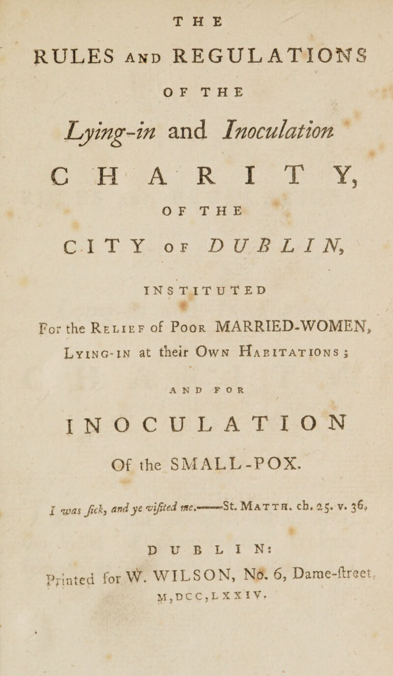 THE RULES and REGULATIONS OF THE Lying-in and Inoculation C H A R I T Y5 OF THE CITY OF DUBLIN\ INSTITUTED For the Relief of Poor MARRIED-WOMEN, Lying-in at their Own Habitations; AND FOR INOCULATION Of the SMALL-POX. 1 'W&s Jitkj and ye vijited uie,m 'St. Mat i R. ch» 25* y* DUBLIN: Printed for \V. WILSON, No. 6, Dame-ltreei M,DCC,LXXIV.