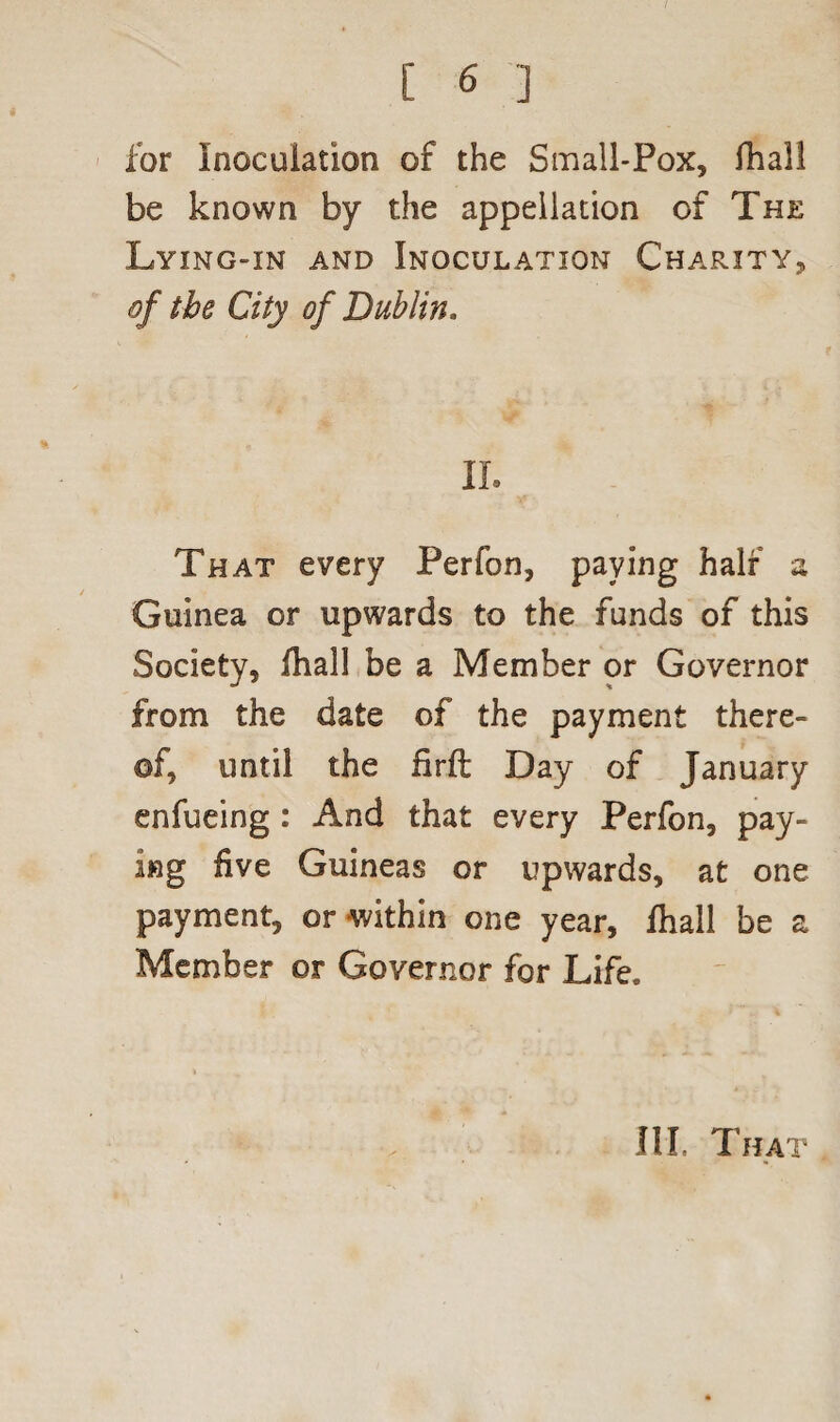for Inoculation of the Small-Pox, fhall be known by the appellation of The Lying-in and Inoculation Charity, of the City of Dublin. II. That every Perfon, paying half a Guinea or upwards to the funds of this Society, fhall be a Member or Governor from the date of the payment there¬ of, until the firft Day of January enfueing : And that every Perfon, pay¬ ing five Guineas or upwards, at one payment, or within one year, fhall be a Member or Governor for Life.