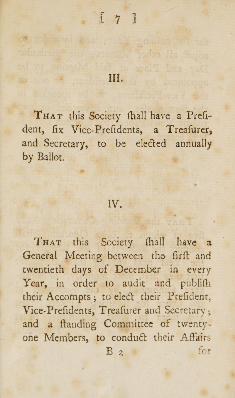 III. That this Society fhall have a Prefix dent, fix Vice-Prefidents, a Treafurer* and Secretary, to be eiedted annually by Ballot. IV. That this Society fhall have a General Meeting between the fird and twentieth days of December in every Year, in order to audit and publifh their Accompts * to eledt their Prefident* Vice-Prefidents, Treafurer and Secretary^ and a Handing Committee of twenty- one Members, to condud their Affairs
