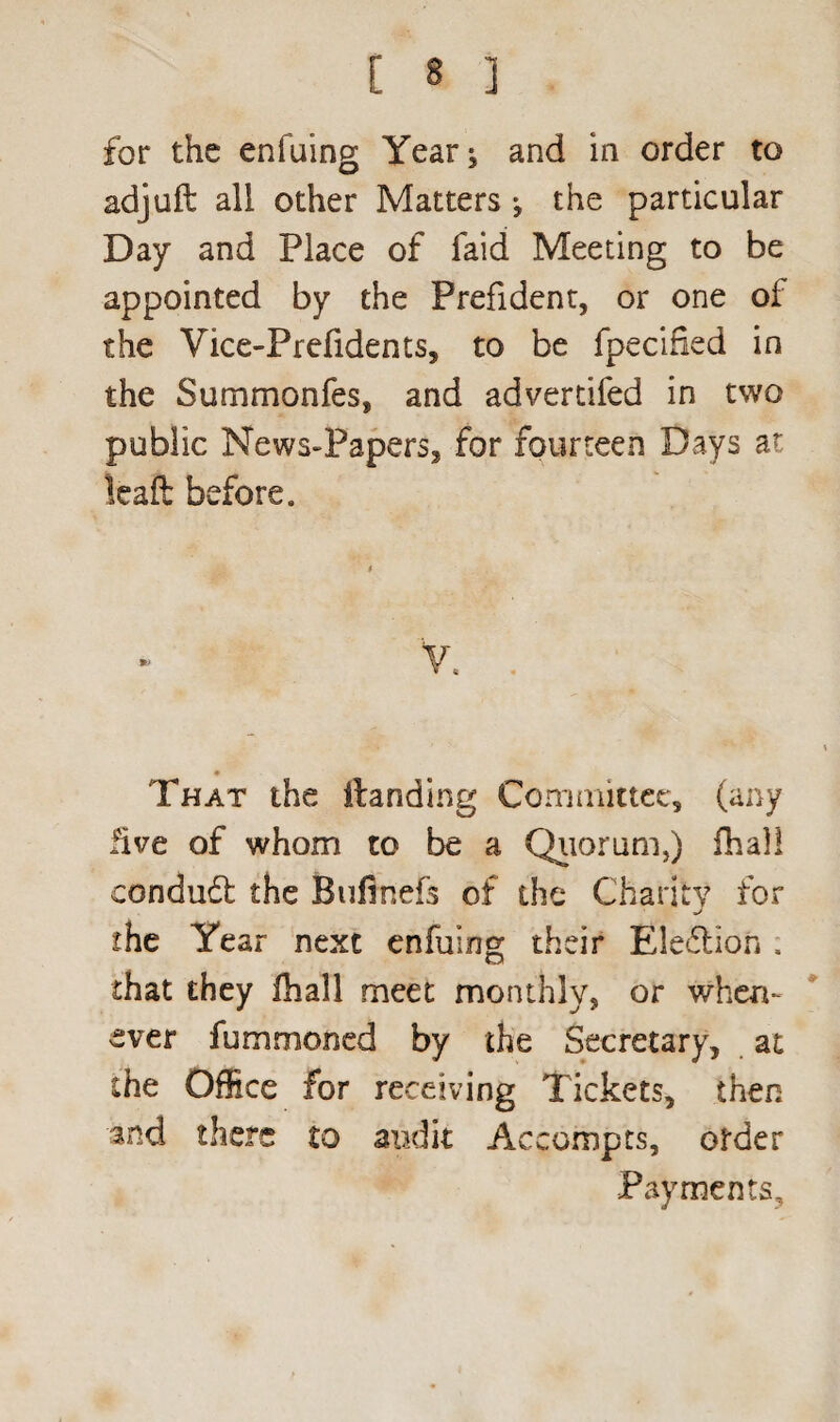 for the enfuing Year^ and in order to adjuft all other Matters j the particular Day and Place of faid Meeting to be appointed by the Prefident, or one of the Vice-Prefidents, to be fpecified in the Summonfes, and advertifed in two public News-Papers, for fourteen Days at leaft before. That the itanding Committee, (any five of whom to be a Quorum,) fhal! conduct the Bufinefs of the Charity for the Year next enfuing their Election . that they fhall meet monthly, or when¬ ever fummoned by the Secretary, at the Office for receiving Tickets, then and there to audit Accompts, order Payments,