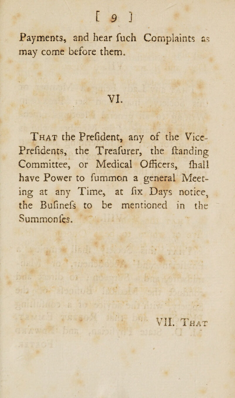 ■\ 4 Payments, and hear fuch Complaints as may come before them. VI. That the Prefident, any of the Vice- Prefidents, the Treafurer, the {landing Committee, or Medical Officers, ffiall have Power to fummon a general Meet¬ ing at any Time, at fix Days notice, the Bufinefs to be mentioned in the Summonfes.