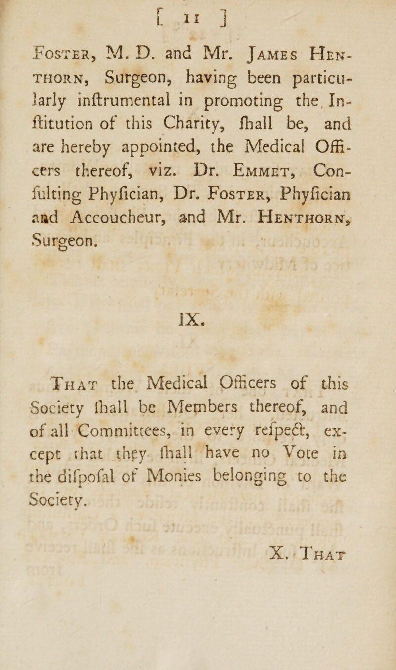 Foster, M. D. and Mr. James Hen- thorn, Surgeon, having been particu¬ larly inftrumental in promoting the In- flitution of this Charity, fhall be, and are hereby appointed, the Medical Offi¬ cers thereof, viz. Dr. Emmet, Con- fulting Phyfician, Dr. Foster, Phyfician and Accoucheur, and Mr. Henthorn, Surgeon. IX. That the Medical Officers of this Society lliall be Members thereof, and of all Committees, in every refpeft, ex¬ cept rhat they lliall have no Vote in the difpofal of Monies belonging to the Society.