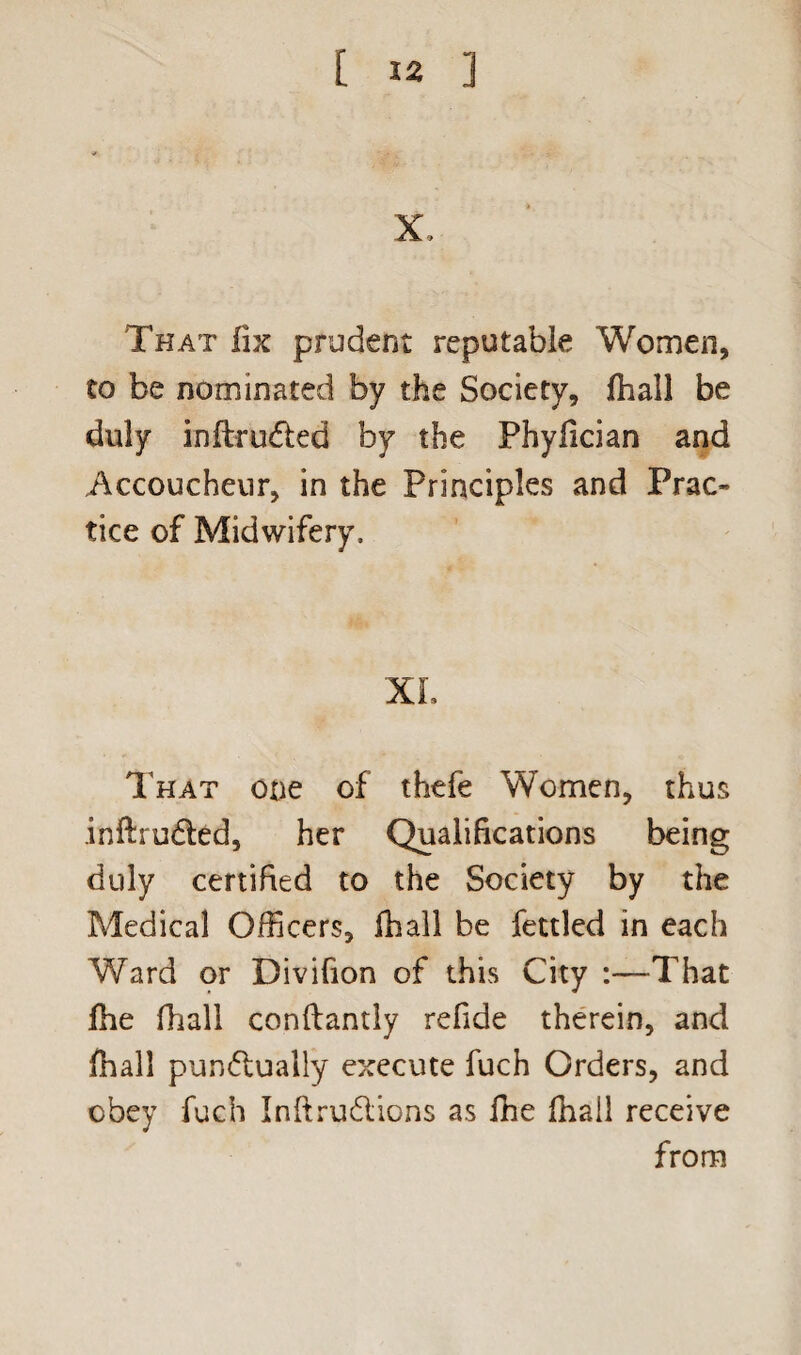 X, That fix prudent reputable Women, to be nominated by the Society, ftiall be duly inftrudted by the Phyfician and Accoucheur, in the Principles and Prac¬ tice of Midwifery, XL That one of thefe Women, thus inftrudted, her Qualifications being duly certified to the Society by the Medical Officers, fball be fettled in each Ward or Divifion of this City :—That file fhall conftantly refide therein, and fiiall pun<5tually execute fuch Orders, and obey fuch Inftrudlions as fhe (hail receive from