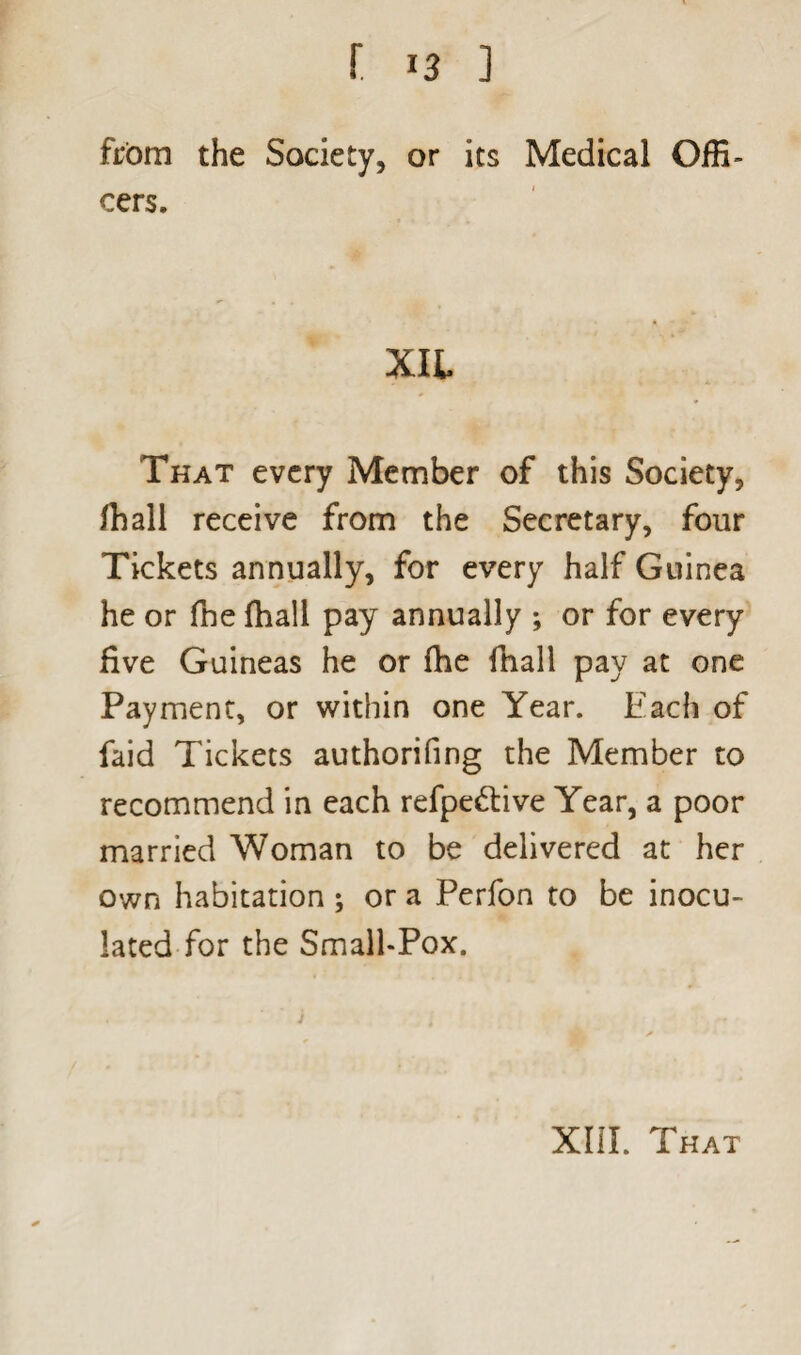 from the Society, or its Medical Offi¬ cers. Xlt That every Member of this Society, ffiall receive from the Secretary, four Tickets annually, for every half Guinea he or fne fhall pay annually ; or for every five Guineas he or fhe fhall pay at one Payment, or within one Year. Each of faid Tickets authorifing the Member to recommend in each refpe&ive Year, a poor married Woman to be delivered at her own habitation ; or a Perfon to be inocu¬ lated for the Small-Pox.