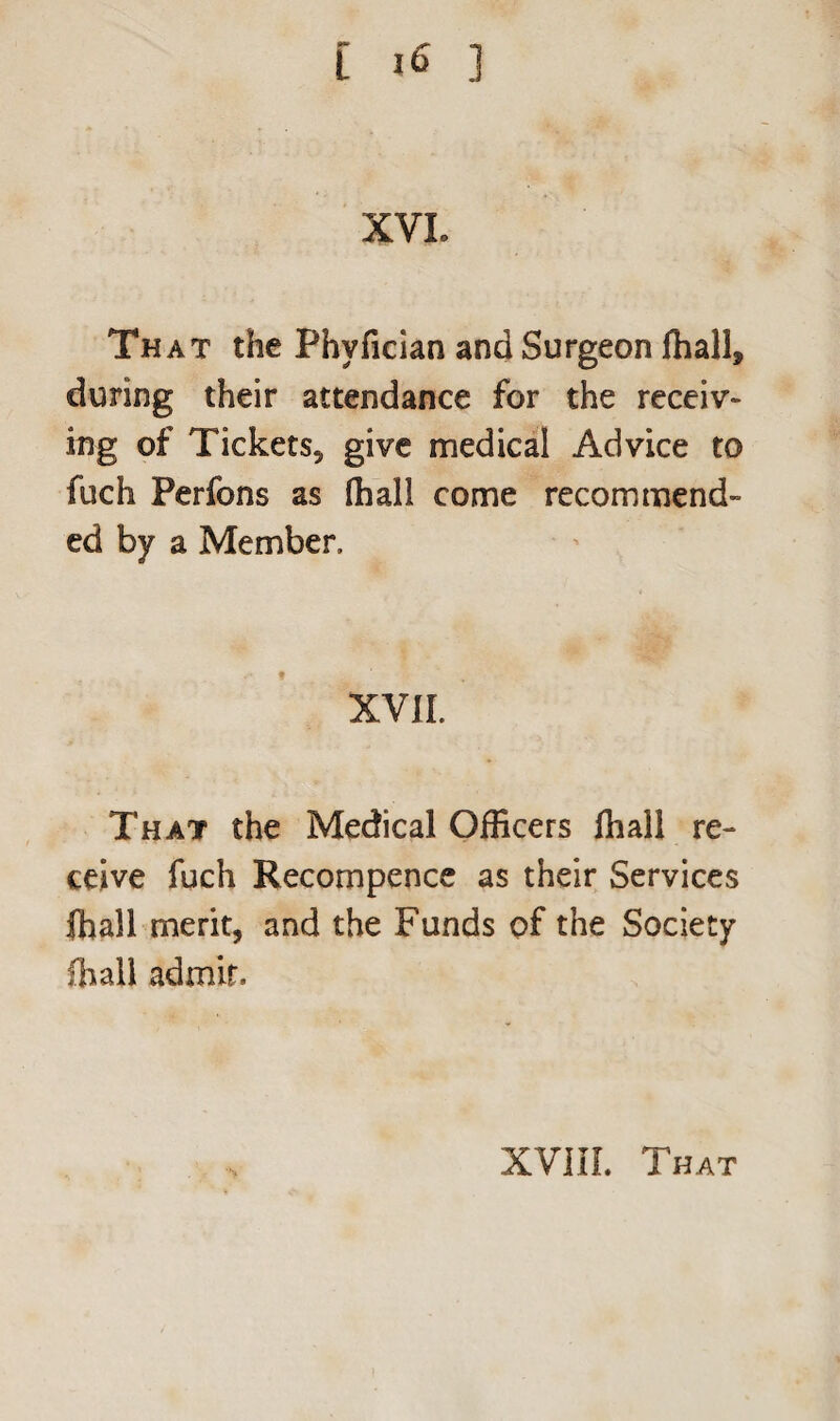 XVI. That the Phvfician and Surgeon fhall, during their attendance for the receiv¬ ing of Tickets, give medical Advice to fuch Perfons as (hall come recommend¬ ed by a Member. XVII. That the Medical Officers fhall re¬ ceive fuch Recompence as their Services ihall merit, and the Funds of the Society lhall admit.