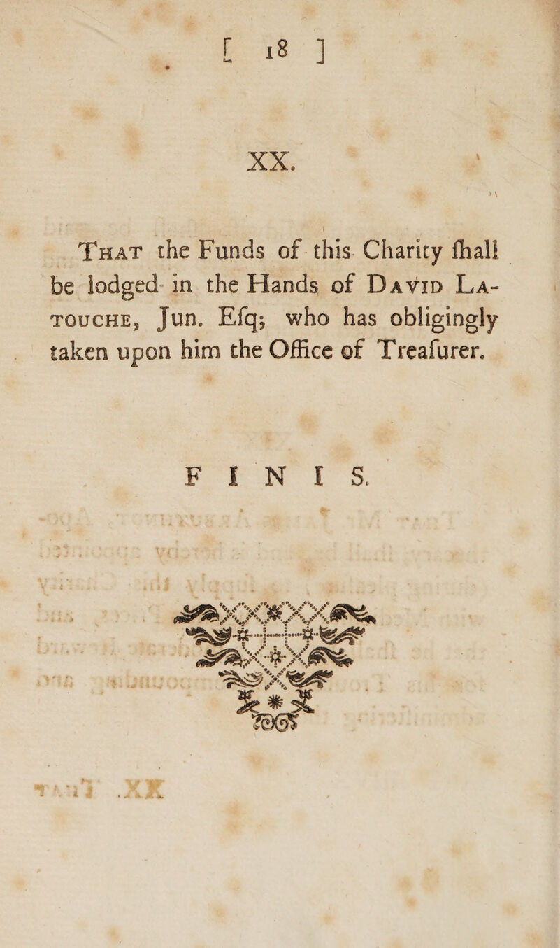 XX. That the Funds of this Charity ffial! be lodged in the Hands of David La- touche, jun, Efq; who has obligingly taken upon him the Office of Treafurer. FINIS. ^XX^XX^ 200S