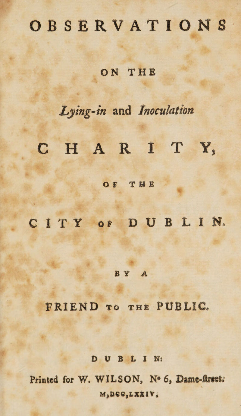 ON THE Lying-in and Inoculation CHARITY, OF THE % CITY of DUBLIN, BY A FRIEND TO THE PUBLIC, DUBLIN; Printed for W. WILSON, N* 6, Damc-ftrtet M,0CC,LXX1V.