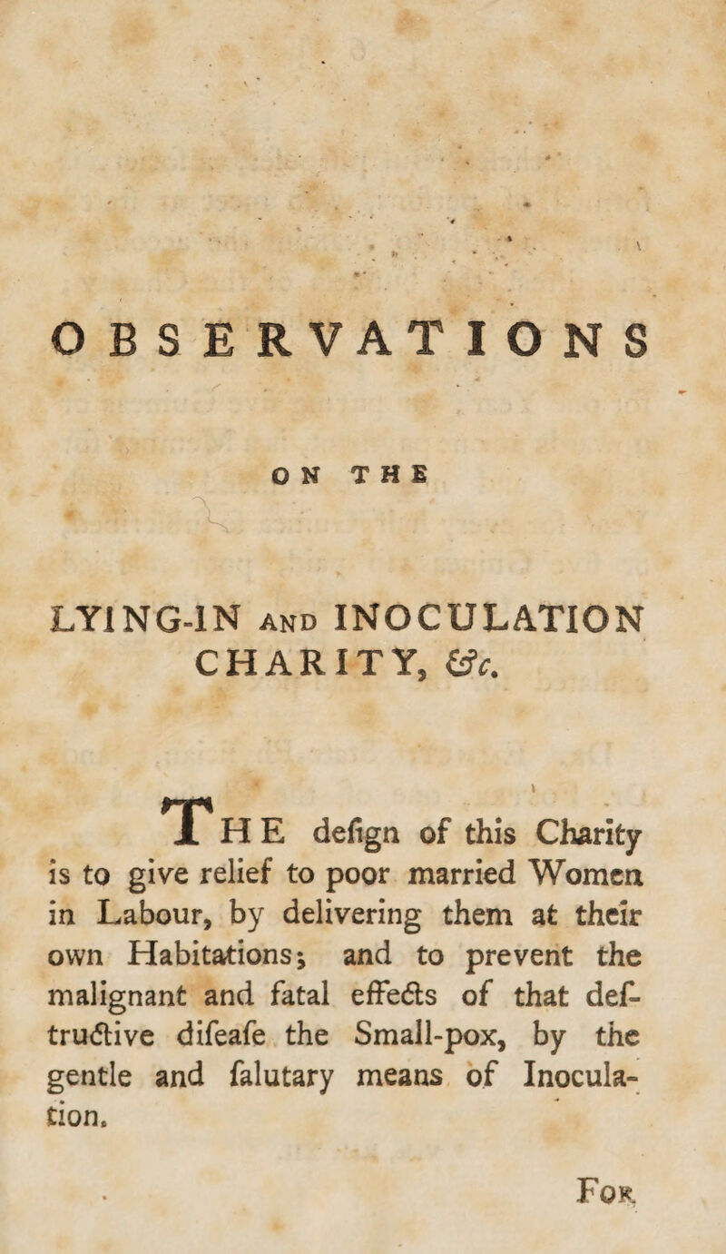 ON THE LYING-IN and INOCULATION CHARITY, T H E defign of this Charity is to give relief to poor married Women in Labour, by delivering them at their own Habitations j and to prevent the malignant and fatal efFedls of that def- trudlive difeafe the Small-pox, by the gentle and falutary means of Inocula¬ tion. For