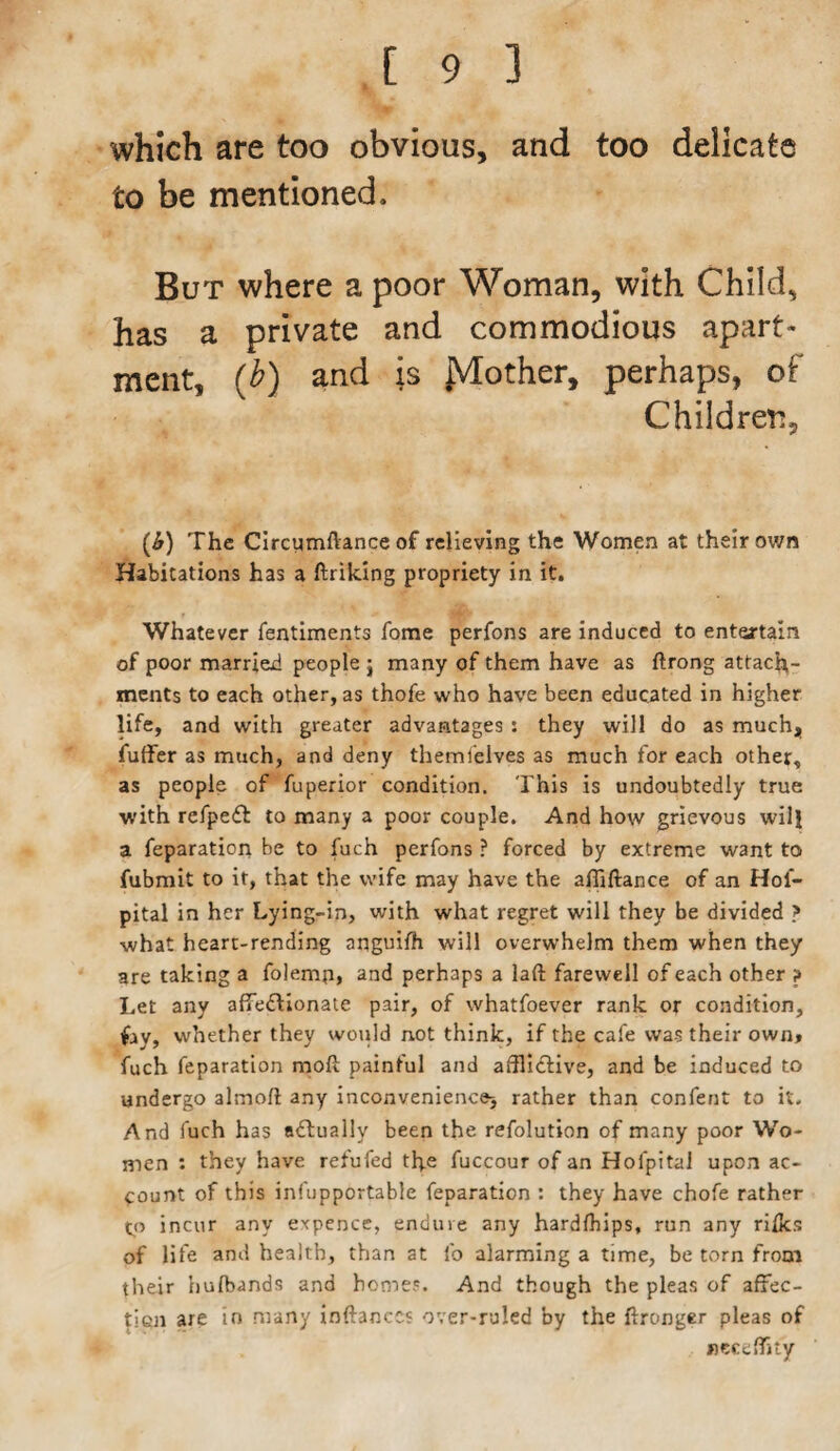 which are too obvious, and too delicate to be mentioned. But where a poor Woman, with Child, has a private and commodious apart¬ ment, (b) and is jVTother, perhaps, of Children, (&) The Circymftance of relieving the Women at their own Habitations has a ftriking propriety in it. Whatever fentiments fome perfons are induced to entertain of poor married people ; many of them have as ftrong attach¬ ments to each other, as thofe who have been educated in higher life, and with greater advantages : they will do as much, fuffer as much, and deny themi'elves as much for each other, as people of fuperior condition. This is undoubtedly true with refpefl to many a poor couple. And how grievous will a feparation be to fuch perfons ? forced by extreme want to fubmit to it, that the wife may have the afliftance of an Hoi- pital in her Lying-in, with what regret will they be divided > what heart-rending anguifh will overwhelm them when they are taking a folemp, and perhaps a laft farewell of each other ? Let any affectionate pair, of whatfoever rank or condition, whether they would not think, if the cafe was their own, fuch feparation molt painful and afflictive, and be induced to undergo almofl any inconvenience^ rather than content to it. And fuch has actually been the refolution of many poor Wo¬ men : they have refufed the fuccour of an Hoipital upon ac¬ count of this infupportable feparation : they have chofe rather tp incur any expence, enduie any hardfhips, run any rifks of life and health, than at fo alarming a time, be torn from their bufbands and homes. And though the pleas of affec¬ tion are in many inftanccs over-ruled by the ftxonger pleas of neceffsty