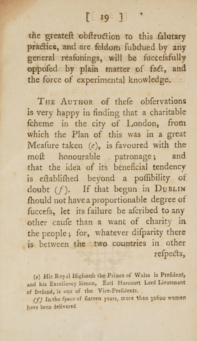 the greateft obftrudioh to this falutary pradice, and are feldom fubdued by any general reafonings, will be fuccefsfully oppofed by plain matter of fad, and the force of experimental knowledge. The Author of thefe obfervations is very happy in finding that a charitable fcheme in the city of London, from which the Plan of this was in a great Meafure taken (<?), is favoured with the moft honourable patronage; and that the idea of its beneficial tendency is eftablifhed beyond a poffibility of doubt (/). If that begun in Dublin fhould not have a proportionable degree of fuccefs, let its failure be afcribed to any other caufe than a want of charity in the people; for, whatever difparity there is between the two countries in other refpeds, (e) His Royal Highnefs the Prince of Wales is Prefident, and his Excellency Simon, Earl Harcourt Lord Lieutenant of Ireland, is one of the Vice-Prefidents. (fj In the fp«ceof fixteen years, more than 30600 women have been delivered