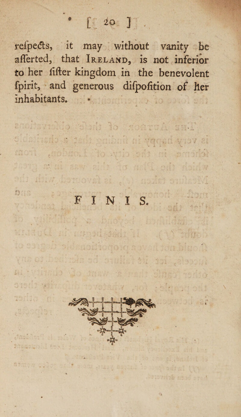 refpe.lts. It may without vanity be afferted, that Ireland, is not inferior to her lifter kingdom in the benevolent fpirit, and generous difpofition of her Inhabitants. FINIS. . - _
