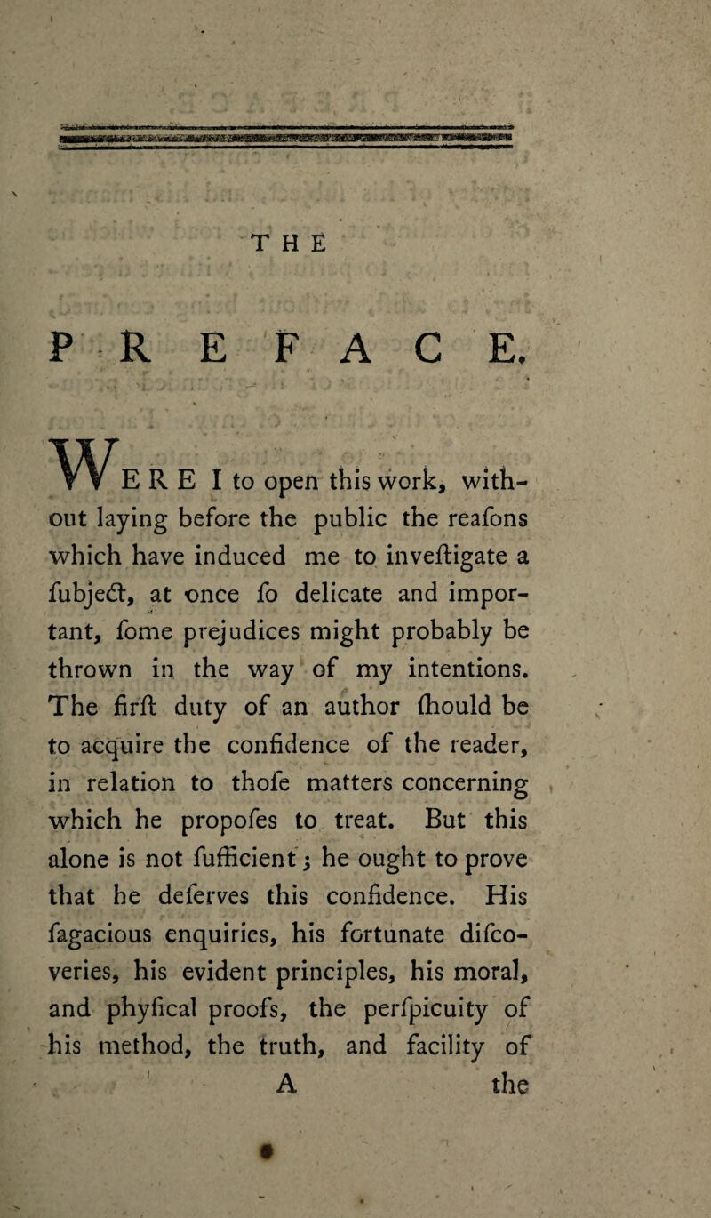 THE P R E FAC E. % WERE I to open this work, with¬ out laying before the public the reafons which have induced me to inveftigate a fubjedt, at once fo delicate and impor- tant, fome prejudices might probably be thrown in the way of my intentions. The firft duty of an author fliould be to acquire the confidence of the reader, in relation to thofe matters concerning which he propofes to treat. But this alone is not fufficient ; he ought to prove that he deferves this confidence. His fagacious enquiries, his fortunate difco- veries, his evident principles, his moral, and phyfical proofs, the perfpicuity of his method, the truth, and facility of A the