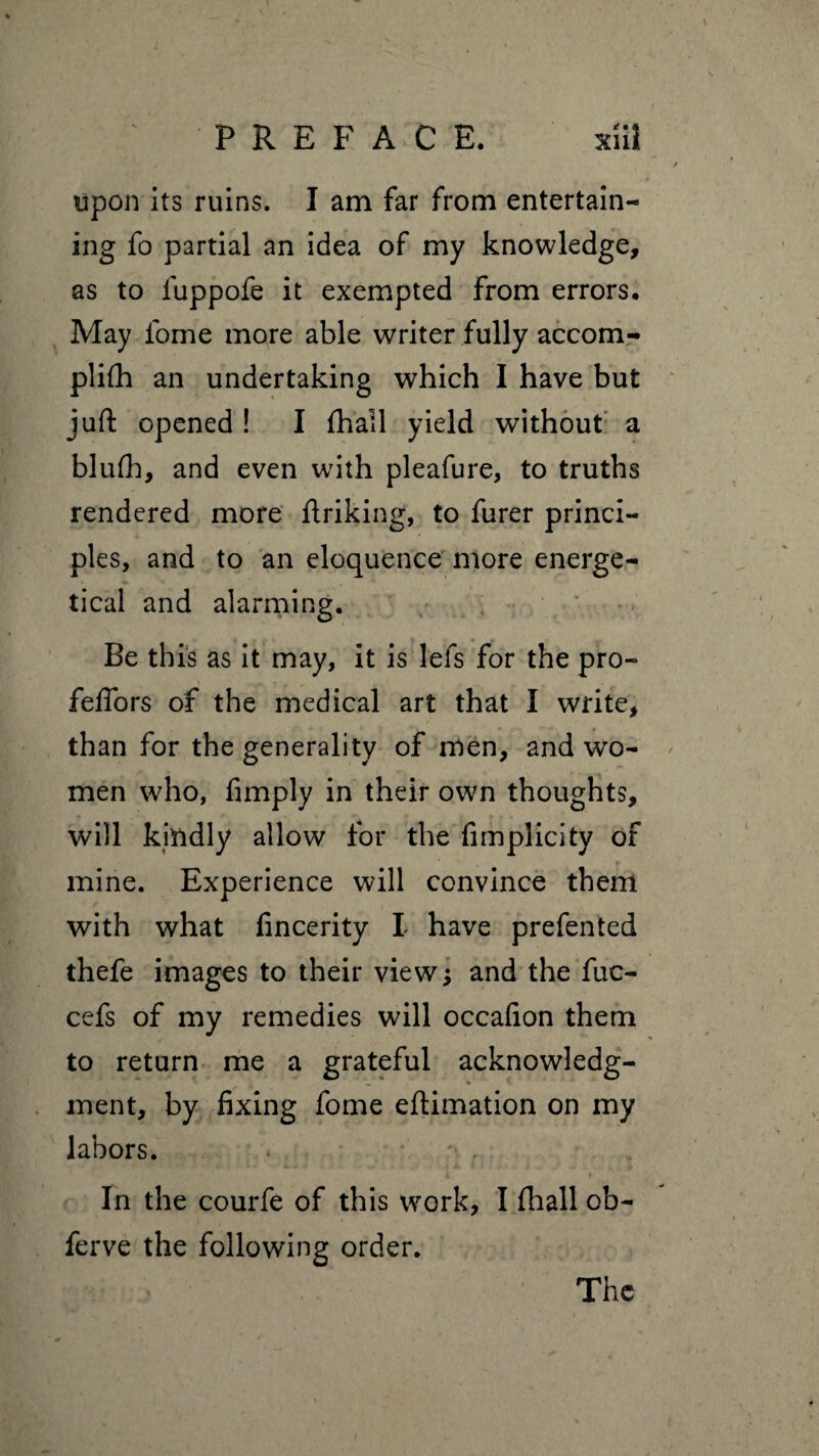 upon its ruins. I am far from entertain¬ ing fo partial an idea of my knowledge, as to luppofe it exempted from errors. May lome more able writer fully accom- plifh an undertaking which I have but juft opened ! I fhall yield without a blufh, and even with pleafure, to truths rendered more ftriking, to furer princi¬ ples, and to an eloquence more energe¬ tical and alarming. Be this as it may, it is lefs for the pro- felTors of the medical art that Î write, than for the generality of men, and wo¬ men who, fimply in their own thoughts, will kindly allow for the fimplicity of mine. Experience will convince them with what fincerity I have prefen ted thefe images to their view ; and the fuc- cefs of my remedies will occafton them to return me a grateful acknowledg- % ■ ment, by fixing fome eftimation on my labors. In the courfe of this work, I fhall ob- ferve the following order. The