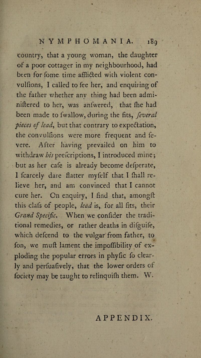 * ) NYMPHOMANIA. 189 country, that a young woman, the daughter of a poor cottager in my neighbourhood, had been for fome time afflicted with violent con- vulfions, I called to fee her, and enquiring of the father whether anv thing had been admi- niftered to her, was anfwered, that fhe had been made to fwallow, during the fits, feveral pieces cf lead, but that contrary to expectation, the convulfions were more frequent and fe- vere. After having prevailed on him to withdraw hisprefcriptions, I introduced mine; but as her cafe is already become defperate, 1 fcarcely dare flatter myfelf that I fhall re¬ lieve her, and am convinced that I cannot cure her. Cn enquiry, I find that, amongft this clafs of people, lead is, for ail fits, their Grand Specific. When we confider the tradi¬ tional remedies, or rather deaths in difguife, which defcend to the vulgar from father, to fon, we mid lament the impoflibility of ex¬ ploding the popular errors in phyfic fo clear¬ ly and perfuafively, that the lower orders of fociety may be taught to relinquifh them. VV. APPENDIX. 1