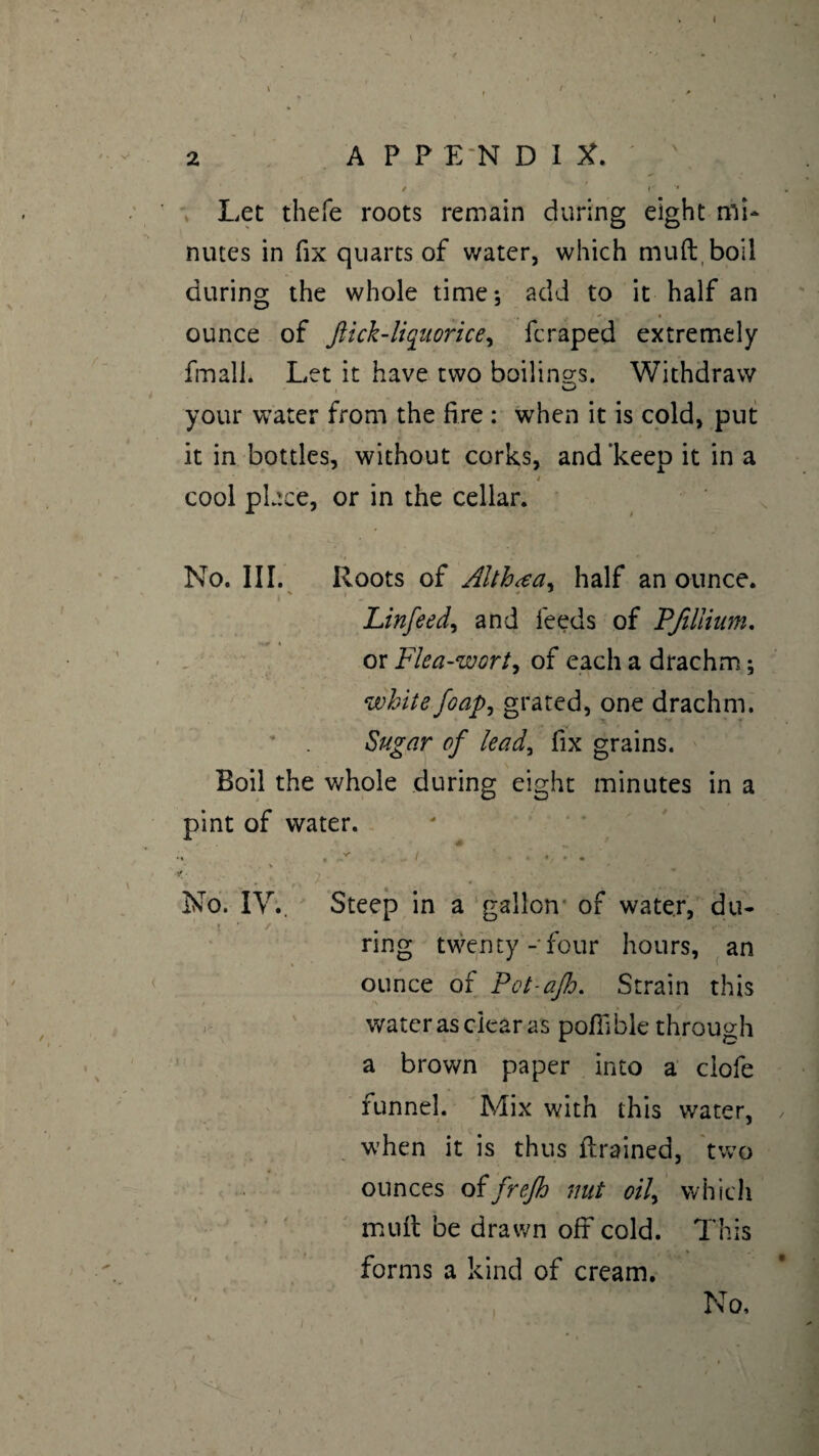 / I 2 APPENDIX.' • / • - ** Let thefe roots remain during eight mi¬ nutes in fix quarts of water, which mud boil during the whole time; add to it half an ounce of Jiick-liquorice, fcraped extremely frnall* Let it have two boilings. Withdraw your water from the fire : when it is cold, put it in bottles, without corks, and 'keep it in a * cool place, or in the cellar. No. III. Roots of Althæa, half an ounce. Linfeed, and feeds of PJillium. or Flea-wort, of each a drachm ; white foapj grated, one drachm. Sugar of lead, fix grains. Boil the whole during eight minutes in a pint of water. x . * > * • ' ' . v No. IV.. Steep in a gallon of water, du¬ ring twenty- four hours, an ounce of Pct-ajh. Strain this water as clear as pofiible through a brown paper into a clofe funnel. Mix with this water, when it is thus drained, two ounces oîfrejh nut oil, which mud be drawn off cold. This forms a kind of cream. No, i