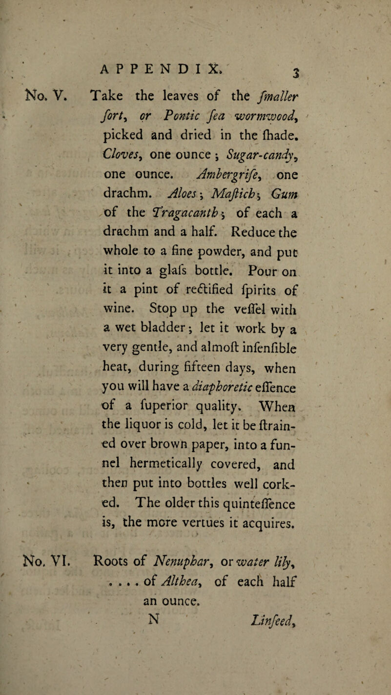 No. V. Take the leaves of the fmaller forty or Pontic fea wormwood, picked and dried in the fhade. Cloveone ounce -, Sugar-candy5 - • one ounce. Amhergrife, one drachm. Aloes \ Maftich * Gum of the Tragacanth $ of each a drachm and a half. Reduce the whole to a fine powder, and put it into a glafs bottle. Pour on it a pint of rectified fpirits of wine. Stop up the vefTel with a wet bladder ; let it work by a very gentle, and almoft infenfible heat, during fifteen days, when you will have a diaphoretic eflence of a fuperior quality. When the liquor is cold, let it be drain¬ ed over brown paper, into a fun¬ nel hermetically covered, and then put into bottles well cork- - t ed. The older this quintefience is, the more vertues it acquires. No. VI. Roots of Nenuphar, or water lily, .... of Althea, of each half an ounce. N Linfeedy . I / » ^