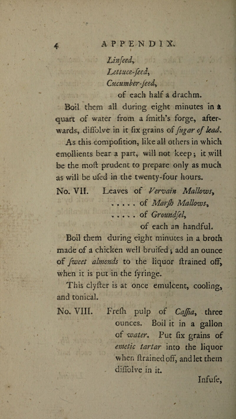 * » A F P EN D î X. hettuœ-feeâ. Cucumber-feed, of each half a drachm. Boil them all during eight minutes in & quart of water from a fmith’s forge, after¬ wards, didblve in it fix grains of [ugarof lead. As this compofition, like all others in which emollients bear a part, will not keep*, it ;will be the mod prudent to prepare only as much as will be ufed in the twenty-four hours. ? • ♦ . m ^ # • No. VII* Leaves of Vervain Mallows, ..... of Marjh Mallows, ..... of Ground] el, of each an handful. / Boil them during eight minutes in a broth made of a chicken well bruifed ; add an ounce of fweet almonds to the liquor drained off, when it is put in the fyringe. This clyfter is at once emulcent, cooling, and tonicah No. V1IL Frefli pulp of CaJJiay three ounces. Boil it in a gallon of water. Put fix grains of emetic tartar into the liquor when drained oil, and let them - didblve in it. Infufe, t 4 /