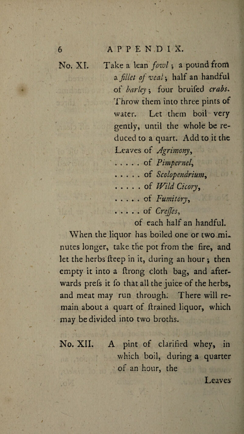 % No. XL Take a lean fowl -, a pound from a fillet of veal-, half an handful of barley ♦, four bruifed crabs. Throw them into three pints of water. Let them boil very gently, until the whole be re¬ duced to a quart. Add to it the Leaves of Agrimony, .of Pimpernel, .of Scolopendrium, .of Wild Cicory, .of Fumitory, ..... of Crefies, of each half an handful. When the liquor has boiled one or two mi¬ nutes longer, take the pot from tire fire, and let the herbs deep in it, during an hour ; then empty it into a ftrong cloth bag, and after¬ wards prefs it fo that all the juice of the herbs, and meat may run through. There will re¬ main about a quart of (trained liquor, which may be divided into two broths. No. XII. A pint of clarified whey, in which boil, during a quarter of an hour, the Leaves