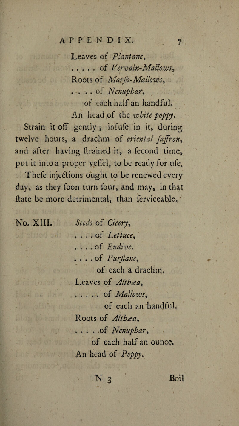? \ Leaves of Plantam, .of Vervain-Mallows, Roots of Marjh-Mallows, . . . of Nenuphar, of each half an handful. An head of the white poppy. Strain it; off gently -, infufe in it, during twelve hours, a drachm of oriental faffron, and after having drained it, a fécond time* put it into a proper yelTel, to be ready for ufe. Thele inje&ions ought to be renewed every day, as they foon turn four, and may, in that date be more detrimental, than ferviceable. * No. XIII. Seeds of Ci eery, , ... of Lettuce, .... of Endive. .... of Purjiane, of each a drachm. Leaves of Althæa, ..... of Mallows, of each an handful. Roots of Althæa, .of Nenuphar, of each half an ounce. An head of Poppy,