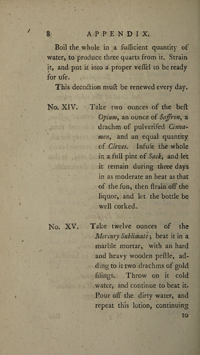 » 8 APPENDIX. Boil the whole in a fufficient quantity of % water, to produce three quarts from it. Strain it, and put it into a proper vefifel to be ready for life. . ; ' x i This deception mud be renewed every day.. 1 \ • ' , V ‘ , V,: .. ' \ No. XIV. Take two ounces of the bed Opium, an ounce of Saffron, a drachm of pulverifed Cinna- / mon, and an equal quantity of Cloves. Infufe the whole in a full pint of Sack, and let it remain during three days in as moderate an heat as that of the fun, then drain off the liquor, and let the bottle be well corked. # r. * - * i No. XV. Take twelve ounces of the Mercury Sublimate \ beat it in a. marble mortar, with an hard and heavy wooden pedle, ad- v ding to it two drachms of gold filings. Throw on it cold water, and continue to beat it. Pour off the dirtv water, and repeat this lotion, continuing to