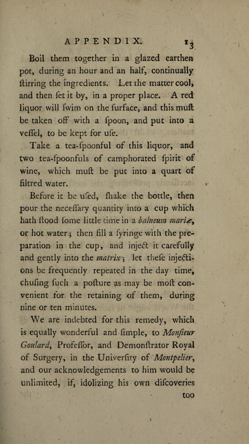 *3 Boil them together in a glazed earthen pot, during an hour and an half, continually ftirring the ingredients. Let the matter cool, and then fet it by, in a proper place. A red liquor will fwim on the furface, and this muft be taken off with a fpoon, and put into a veffel, to be kept for uie. Take a tea-fpoonful of this liquor, and two tea-fpoonfuls of camphorated fpirit of wine, which muft be put into a quart of filtred water. Before it be ufed, fhake the bottle, then pour the neceffary quantity into a cup which hath ftood feme little time in a balneum mariœy I or hot water \ then fill a fyringe with the pre¬ paration in the cup, and injeCt it carefully and gently into the matrix -, let thefe injecti¬ ons be frequently repeated in the day time, chufing fuch a pofture as may be moft con¬ venient for the retaining of them, during nine or ten minutes. We are indebted for this remedy, which is equally wonderful and fimple, to Monfieur Goulard, Profeffor, and Demonftrator Royal of Surgery, in the Univerfity of Montpelier, and our acknowledgements to him would be unlimited, if, idolizing his own difcoveries too