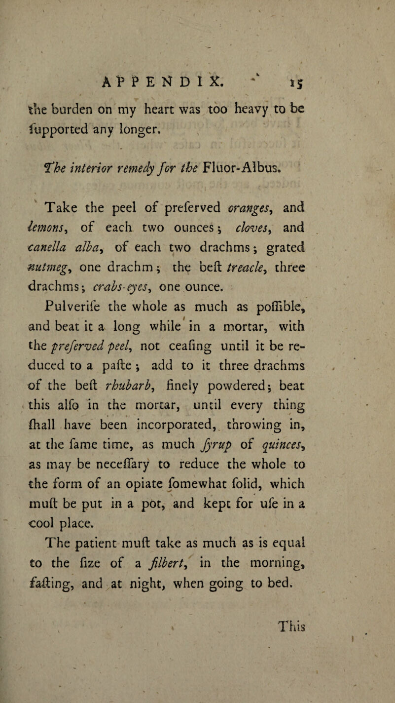 APPENDIX. is $ \ *«•» ïiie burden on my heart was too heavy to be fupported any longer. The interior remedy for the Fluor-A1 bus. 'I ' c • 4- ' Take the peel of preferved oranges, and lemons, of each two ounces \ cloves, and canella alba, of eacli two drachms ; grated nutmeg, one drachm * the bed trea-ck y three drachms-, crabs-eyes, one ounce. Pulverife the whole as much as pofiible, and beat it a long while in a mortar, with the preferved peel, not ceafing until it be re¬ duced to a pade -, add to it three drachms of the bed rhubarb, finely powdered, beat this alfo in the mortar, until every thing ■ • ■ ♦/ fhall have been incorporated, throwing in, at the fame time, as much fyrup of quinces, as may be neceflary to reduce the whole to the form of an opiate fomewhat folid, which mud be put in a pot, and kept for ufe in a cool place. The patient mud take as much as is equal to the fize of a filbert, in the morning, fading, and at night, when going to bed. This