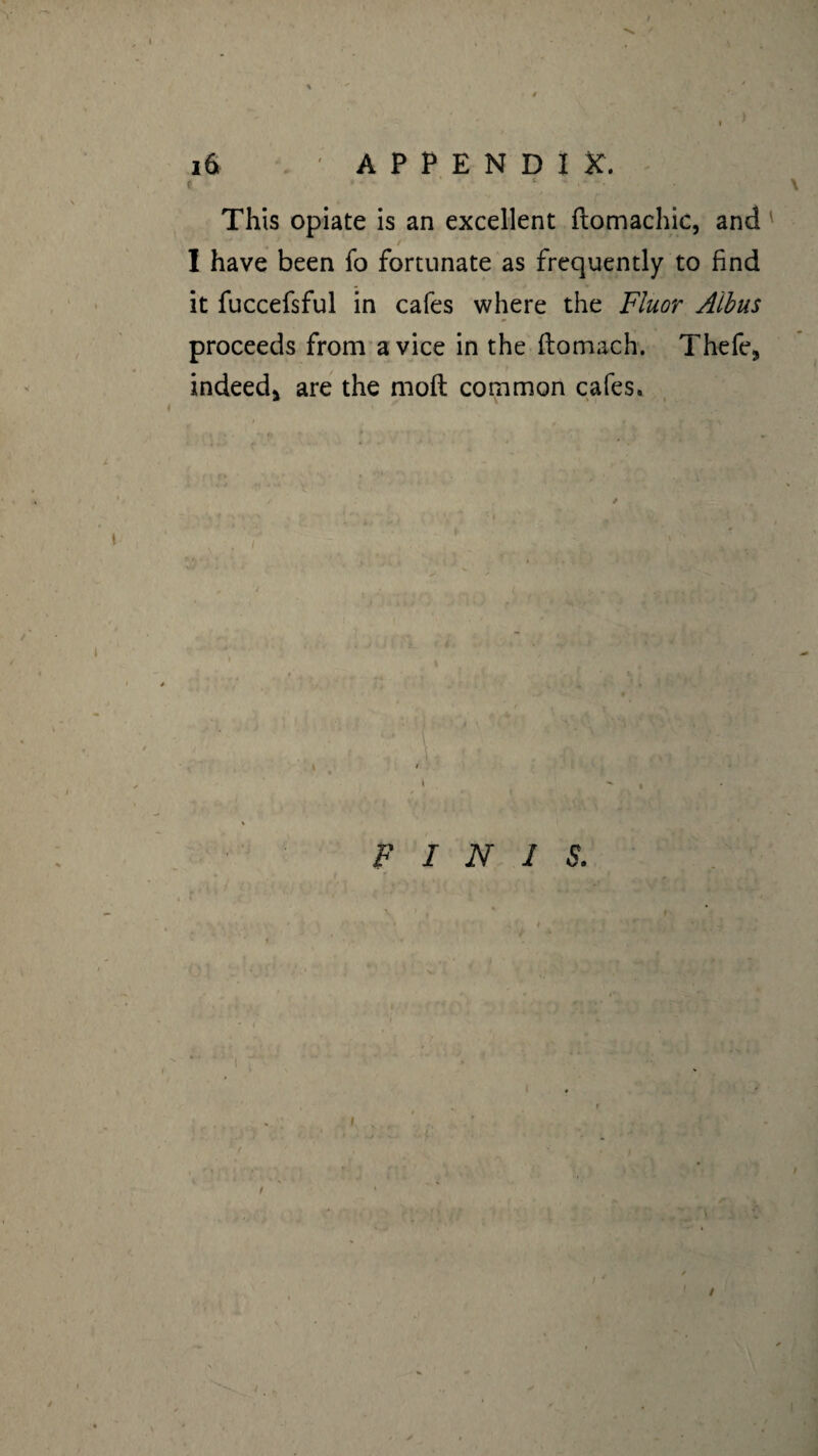 ) 16 ' APPENDIX. This opiate is an excellent ftomachic, and I have been fo fortunate as frequently to find it fuccefsful in cafes where the Fluor Aibus proceeds from a vice in the ftomach. Thefe* indeed* are the moft common cafes. FINIS. /