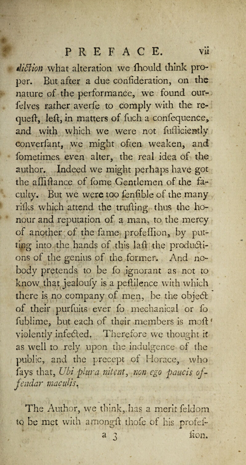 iillion what alteration we fhould think pro¬ per. But after a due confederation, on the nature of the performance, we found our- felves rather averfe to comply with the re- queft, left, in matters of fuch a confequence, and with which we were not fufficien-tly converfant, we might often weaken, and fometimes even alter, the real idea of the author. Indeed we might perhaps have got the affiftance of fome Gentlemen of the fa¬ culty. But we were too fenfible of the many rifks which attend the trufting thus the ho¬ nour and reputation of a man, to the mercy of another of the fame profeffion, by put¬ ting into the hands of this laft the producti¬ ons of the genius of the former. And no¬ body pretends to be fo ignorant as not to know that jealoufy is a peftiience with which there is no company of men, be the objeCl of their purfuit6 ever fo mechanical or fo fublime, but each of their members is moft1 violently infeCled. Therefore we thought it as well to rely upon the indulgence of the public, and the precept of Horace, who fays that, Ubi plurq nitent, non ego paucis of¬ fender maculis. The Author, we think,.has a merit feldom to be met with amongft thofe of his profef- a 3 lion.