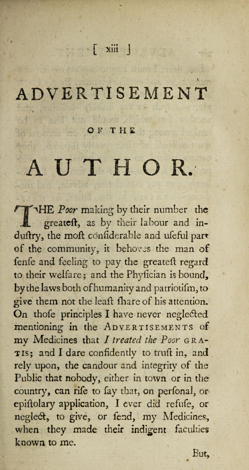 O K THE AUTHOR. ^HE Poor making by their number the JL greateft, as by their labour and in- duftry, the moft confiderable and ufeful part of the community, it behoves the man of fenfe and feeling to pay the greateft regard to their welfare; and the Phylician is bound, by the laws both of humanity and patriotifm, to give them not the leaf!; fhare of his attention. On thofe principles I have never negledled mentioning in the Advertisements of my Medicines that I treated the Poor gra¬ tis; and I dare confidently to truft in, and rely upon, the candour and integrity of the Public that nobody, either in town or in the country, can rife to fay that, on perfonal, or epiftolary application, I ever did refufe, or negledt, to give, or fend, my Medicines, when they made their indigent faculties known to me. But,