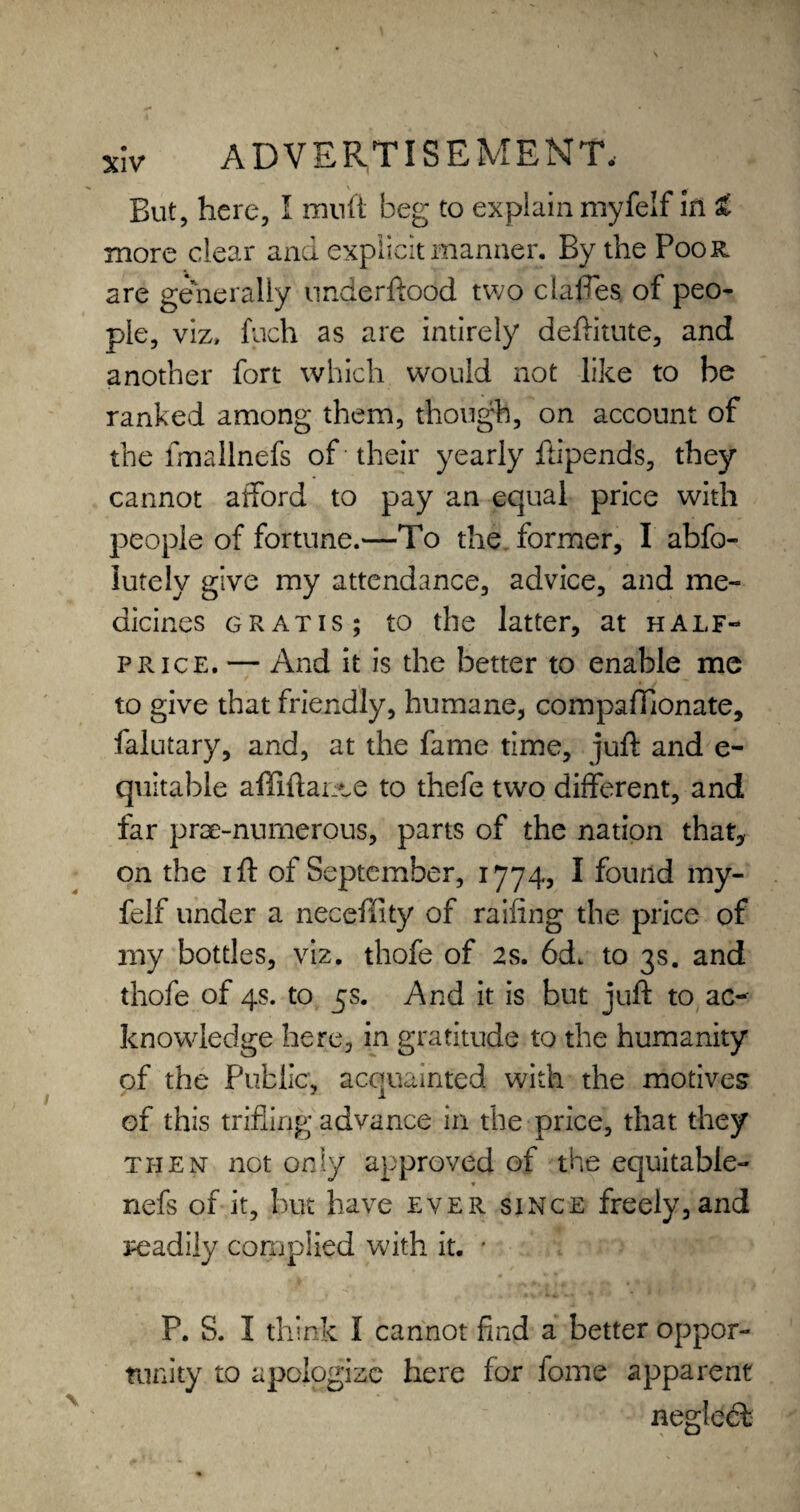 But, here, I muft beg to explain myfelf in t more clear and explicit manner. By the Poor are generally underftood two claffes, of peo¬ ple, viz, fuch as are intirely deftitute, and another fort which would not like to be ranked among them, though, on account of the fmallnefs of their yearly ftipends, they cannot afford to pay an equal price with people of fortune.—To the former, I abfo- iutely give my attendance, advice, and me¬ dicines gratis; to the latter, at half- price. — And it is the better to enable me to give that friendly, humane, compaffionate, falutary, and, at the fame time, juft and e- quitable affiftance to thefe two different, and far prae-nurnerous, parts of the nation that, on the i ft of September, 1774, I found my¬ felf under a neceffity of railing the price of my bottles, viz. thofe of 2s. 6d. to 3s. and thofe of 4s. to 5s. And it is but juft to ac¬ knowledge here, in gratitude to the humanity of the Public, acquainted with the motives of this trifling advance in the price, that they then not only approved of the equitable- nefs of it, but have ever since freely, and readily complied with it. ' P. S. I think I cannot find a better oppor¬ tunity to apologize here for fome apparent negleft