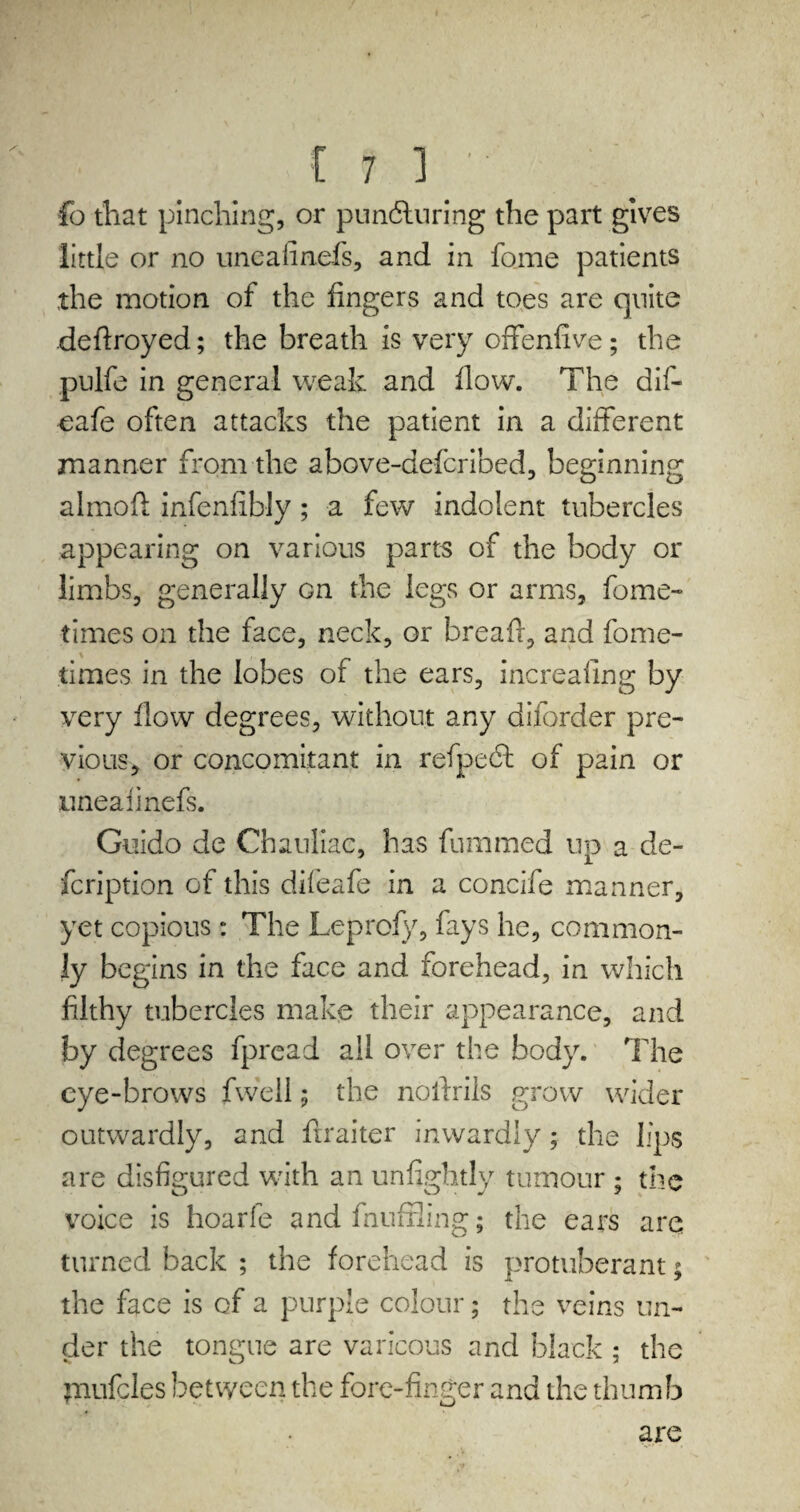 lo that pinching, or puncturing the part gives little or no uncalinefs, and in fome patients the motion of the fingers and toes are quite defiroyed; the breath is very offenfive; the pulfe in general weak and flow. The dif- eafe often attacks the patient in a different manner from the above-deferibed, beginning almofi infenfibly ; a few indolent tubercles appearing on various parts of the body or limbs, generally on the legs or arms, fome- times on the face, neck, or breafl, and fome- times in the lobes of the ears, increafing by very flow degrees, without any diforder pre¬ vious, or concomitant in refpeeff of pain or iineaiinefs. Guido de Chauliac, has fummed up a de¬ scription of this difeafe in a concife manner, yet copious: The Leprofy, fays he, common¬ ly begins in the face and forehead, in which filthy tubercles make their appearance, and by degrees fpread all over the body. The eye-brows fwell; the noffrils grow wider outwardly, and firaiter inwardly; the lips are disfigured with an unlightly tumour ; the voice is hoarfe and fnufxling; the ears are turned back ; the forehead is protuberant; the face is of a purple colour; the veins un¬ der the tongue are varicous and black ; the piufcles between the fore-finger and the thumb are