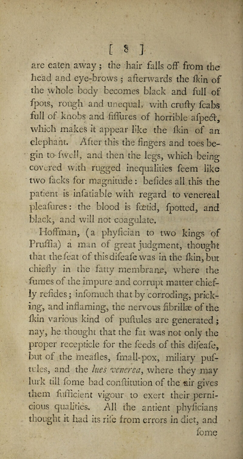 [■« ] . are eaten away ; the hair falls off from the head and eye-brows $ afterwards the ft in of the whole body becomes black and full of foots, rough and unequal, with crufty fcabs full of knobs; and fiffures of horrible afpecff, which makes it appear like the fkin of an elephant. After this the fingers and toes be¬ gin to fwel!, and then the legs, which being covered with rugged inequalities feem like two facks for magnitude : befides all this the patient is infatiable with regard to venereal pleafures: the blood is fetid, fpotted, and black, and will not coagulate. Hoffman, (a phyfician to two kings of Prnffia) a man of great judgment, thought that the feat of this difeafe was in the fkin, but chiefly in the fatty membrane, where the fumes of the impure and corrupt matter chief¬ ly refides; infomuch that by corroding, prick¬ ing, and inflaming, the nervous fibrillae of the fkin various kind of puftules are generated; nay, he thought that the fat was not only the proper recepticle for the feeds of this difeafe, but of the meafles, frnall-pox, miliary puf¬ tules, and the lues venerea, where they may lurk till feme bad conflitution of the stir gives them fufficient vigour to exert their perni¬ cious qualities. All the antient phyfician? thought it had its rife from errors in diet, and forne