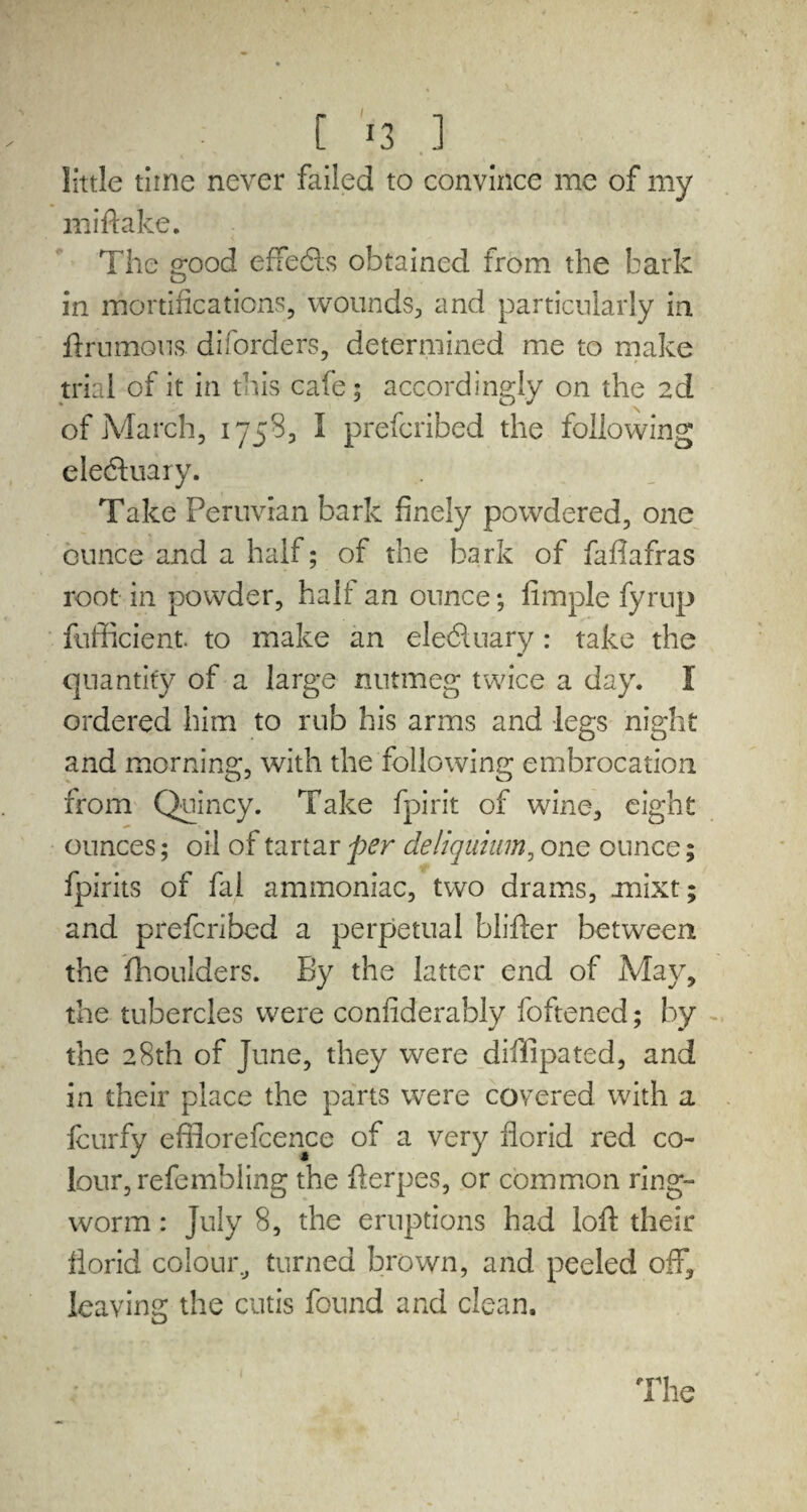 [ *3 ] little time never failed to convince me of my mi ft alee. The g;ood effedls obtained from the bark in mortifications, wounds, and particularly in ftrnmons diforders, determined me to make trial of it in this cafe; accordingly on the 2d of March, 1758, I preferibed the following eledtuary. Take Peruvian bark finely powdered, one ounce and a half; of the bark of faftafras root in powder, half an ounce; fimple fyrup fufficient to make an eledluary: take the quantify of a large nutmeg twice a day. I ordered him to rub his arms and legs night and morning, with the following embrocation from Quincy. Take fpirit of wine, eight ounces; oil of tartar per deliquium, one ounce; fpirits of fal ammoniac, two drams, mixt; and preferibed a perpetual blifter between the fhoulders. By the latter end of May, the tubercles were confiderably foftened; by the 28th of June, they were diffipated, and in their place the parts were covered with a feurfy efflorefcence of a very florid red co¬ lour, refembling the fterpes, or common ring- worm: July 8, the eruptions had loft their ilorid colour, turned brown, and peeled off, leaving the cutis found and clean.