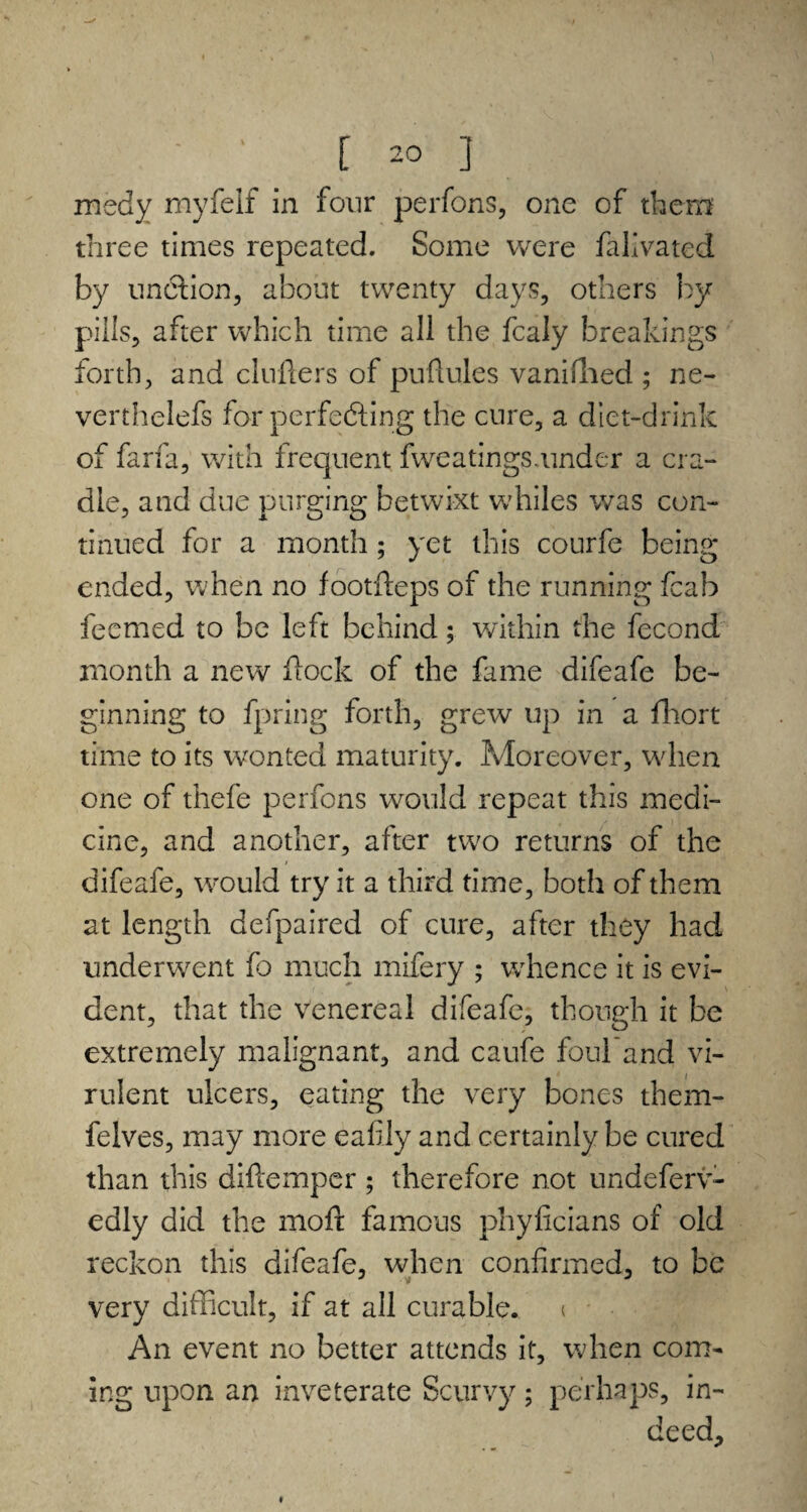 msdy myfeif in four perfons, one of them three times repeated. Some were falivated by unCtion, about twenty days, others by pills, after which time all the fcaly breakings forth, and chillers of puflules vanished ; ne- verthelefs for perfecting the cure, a diet-drink of farfa, with frequent fweatings.under a cra¬ dle, and due purging betwixt whiles was con¬ tinued for a month ; yet this courfe being ended, when no footfteps of the running fcab fecmed to be left behind; within the fecond month a new flock of the fame difeafe be¬ ginning to fpring forth, grew up in a fhort time to its wonted maturity. Moreover, when one of thefe perfons wxmld repeat this medi¬ cine, and another, after two returns of the difeafe, would try it a third time, both of them at length defpaired of cure, after they had underwent fo much mifery ; wdience it is evi¬ dent, that the venereal difeafe, though it be extremely malignant, and caufe foul'and vi¬ rulent ulcers, eating the very bones them- felves, may more eafily and certainly be cured than this diilemper ; therefore not undeferv- edly did the molt famous phyficians of old reckon this difeafe, when confirmed, to be very difficult, if at all curable, i An event no better attends it, when com¬ ing upon an inveterate Scurvy; perhaps, in¬ deed.