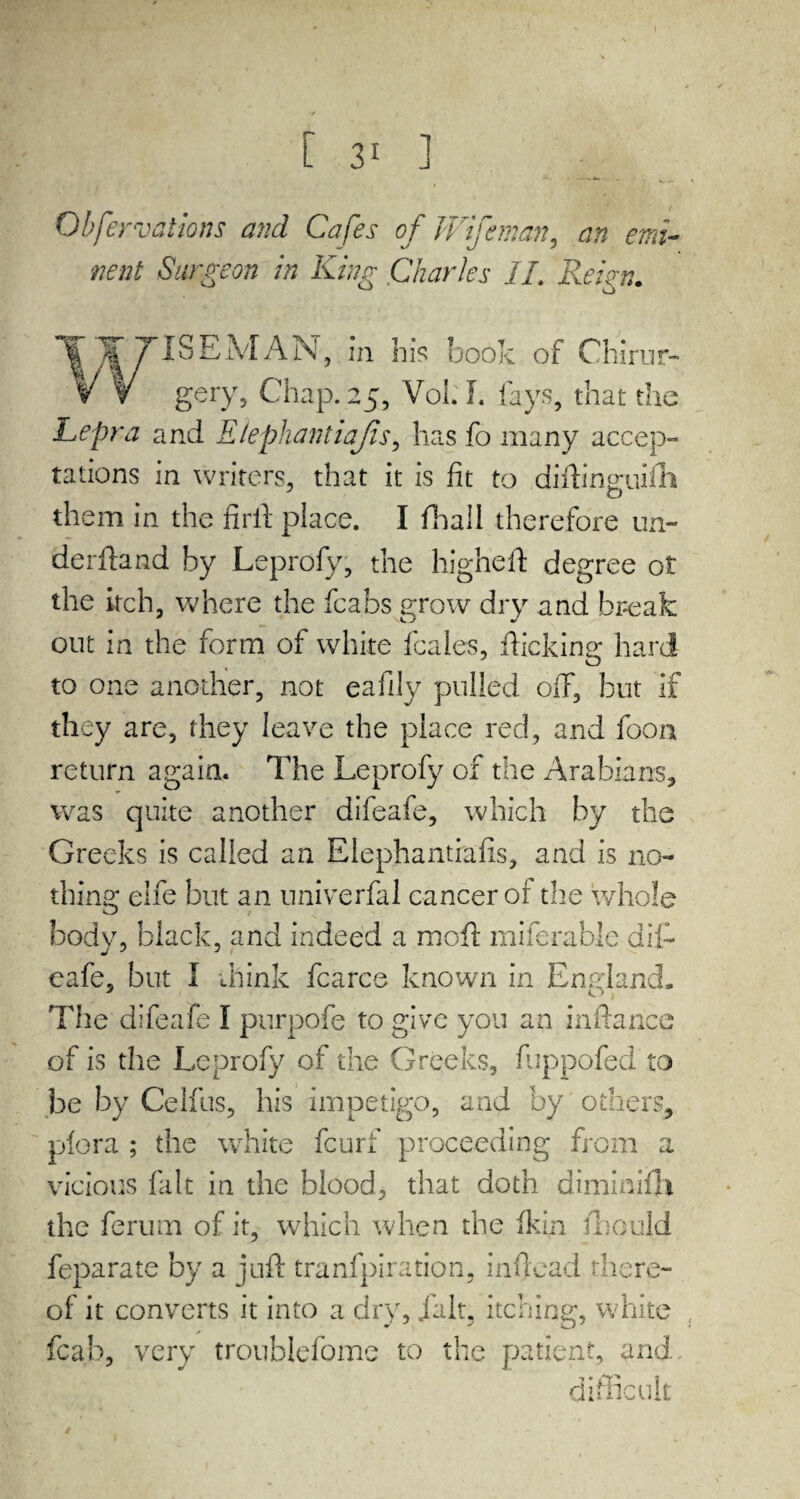 Obfervations and Cafes of Wifeman, an emi¬ nent Surgeon in King Charles II. Reign. ^ISEMAN, in his book of Chirur- gery, Chap. 25, Voi: I. fays, that the Lepra and Elephantiajis, has fo many accep¬ tations in writers, that it is fit to diiliner.iih them in the firft place. I fhaii therefore un¬ derhand by Leprofy, the higheft degree ot the itch, where the fcabs grow dry and break out in the form of white fcales, flicking hard to one another, not eafily pulled off, but if they are, they leave the place reel, and foon return again. The Leprofy of the Arabians, was quite another difeafe, which by the Greeks is called an Elephantiafis, and is no- thins: eife but an univerfal cancer of the whole O / body, black, and indeed a moft miferable dif¬ eafe, but 1 chink fcarce known in England. The difeafe I purpofe to give you an inftarice of is the Leprofy of the Greeks, fuppofed to be by Celfus, his impetigo, and by others, plora ; the white feurf proceeding from a vicious fait in the blood, that doth diminifh the ferum of it, which when the ft:in fbould feparate by a juft tranfpiration, inflead there¬ of it converts it into a dry, fait, itching, white fcab, very troublefome to the patient, and difficult