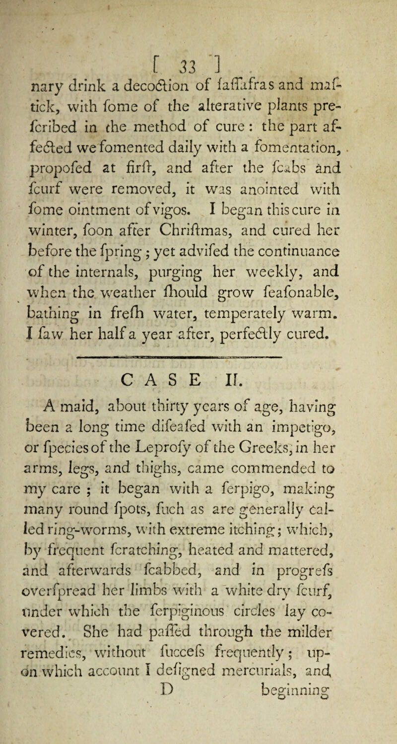 r 33.'] ., nary drink a deco&ion of faffafras and maf¬ fick, with fome of the alterative plants pre- fcribed in the method of cure : the part af¬ fected we fomented daily with a fomentation, propofed at firff, and after the fcabs and fcurf were removed, it was anointed with fome ointment of vigos. I began this cure in winter, foon after Chriftmas, and cured her before the fpring; yet advifed the continuance of the internals, purging her weekly, and when the weather fhould grow feafonable, bathing in frefh water, temperately warm. I faw her half a year after, perfe&ly cured. CASE II. A maid, about thirty years of age, having been a long time difeafed with an impetigo, or fpeciesof the Leprofy of the Greeks, in her arms, legs, and thighs, came commended to my care ; it began with a ferpigo, making many round fpots, fuch as are generally cal¬ led ring-worms, with extreme itching; which, by frequent fcratching, heated and mattered, and afterwards fcabbed, and in progrefs overfpread her limbs with a white dry fcurf, tinder which the ferpiginous circles lay co¬ vered. She had palled through the milder remedies, without fuccefs frequently; up¬ on which account I defigned mercurials, and, D beginning