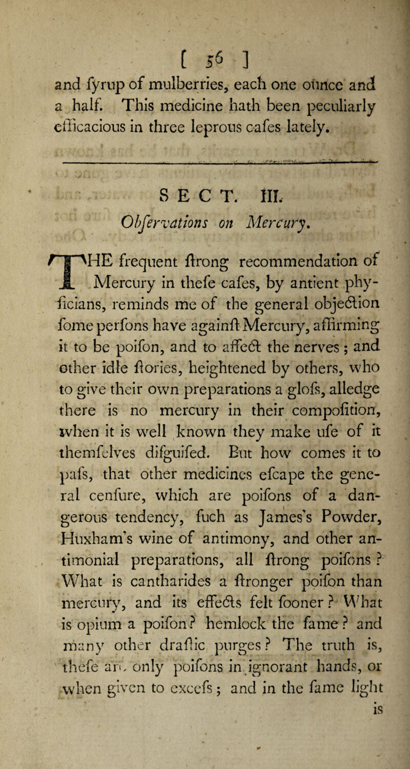 [ 5* ] and fyrup of mulberries, each one ounce and a half. This medicine hath been peculiarly efficacious in three leprous cafes lately. SECT. Ill, Observations on Mercury. T I' AHE frequent ftrong recommendation of JL Mercury in thefe cafes, by antient phy- ficians, reminds me of the general objection fomeperfons have againfl Mercury, affirming it to be poifon, and to affedt the nerves; and other idle Tories, heightened by others, who to give their own preparations a glofs, alledge there is no mercury in their compofition, when it is well known they make ufe of it themfelves difguifed. But how comes it to pafs, that other medicines efcape the gene¬ ral cenfure, which are poifons of a dan¬ gerous tendency, fuch as James’s Powder, Huxham’s wine of antimony, and other an- timonial preparations, all ftrong poifons ? What is cantharides a ftronger poifon than mercury, and its effedls felt fooner ? What is opium a poifon? hemlock the fame? and many other draffic purges? The truth is, thefe am only poifons in ignorant hands, or when given to excefs; and in the fame light is