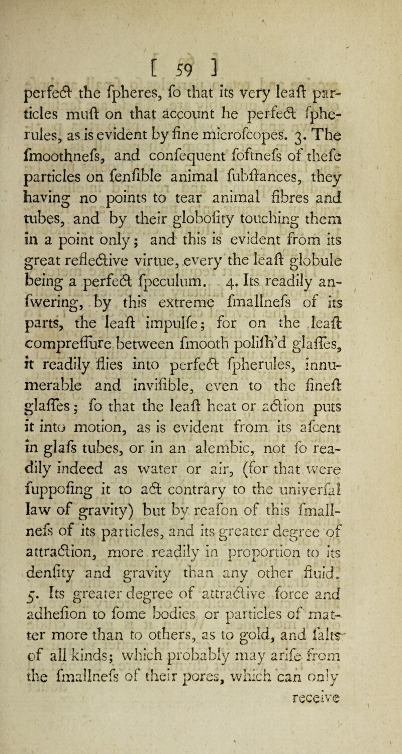 perfect the fpheres, fo that its very leaft par¬ ticles muft on that account he perfect fphe- rules, as is evident by fine microfcopes. 3. The fmoothnefs, and confequent foftnefs of thefe particles on fenfible animal fubflances, they having no points to tear animal fibres and tubes, and by their globolity touching them in a point only; and this is evident from its great reflective virtue, every the leaf! globule being a perfect fpeculum. 4. Its readily an- fwering, by this extreme fmallnefs of its parts, the leaf! impulfe; for on the leaft comprefiure between fmooth polilh’d glaffes, it readily flies into perfect fpherules, innu¬ merable and invifible, even to the fineft glaffes; fo that the leaf! heat or action puts it into motion, as is evident from its afcent in glafs tubes, or in an alembic, not fo rea¬ dily indeed as water or air, (for that were fuppofing it to aft contrary to the uniyerfal law of gravity) but by reafon of this fmall¬ nefs of its particles, and its greater degree of attraction, more readily in proportion to its denfity and gravity than any other fluid. 5. Its greater degree of attractive force and adhefion to fome bodies or particles of mat¬ ter more than to others, as to gold, and of all kinds; which probably may arife from the fmallnefs of their pores, which can only receive